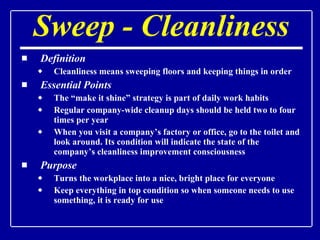 Sweep - Cleanliness Definition Cleanliness means sweeping floors and keeping things in order Essential Points The “make it shine” strategy is part of daily work habits Regular company-wide cleanup days should be held two to four times per year When you visit a company’s factory or office, go to the toilet and look around. Its condition will indicate the state of the company’s cleanliness improvement consciousness Purpose Turns the workplace into a nice, bright place for everyone Keep everything in top condition so when someone needs to use something, it is ready for use 