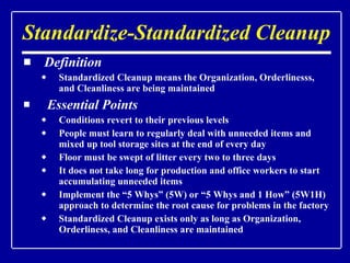 Standardize-Standardized Cleanup Definition Standardized Cleanup means the Organization, Orderlinesss, and Cleanliness are being maintained Essential Points Conditions revert to their previous levels People must learn to regularly deal with unneeded items and mixed up tool storage sites at the end of every day Floor must be swept of litter every two to three days It does not take long for production and office workers to start accumulating unneeded items Implement the “5 Whys” (5W) or “5 Whys and 1 How” (5W1H) approach to determine the root cause for problems in the factory Standardized Cleanup exists only as long as Organization, Orderliness, and Cleanliness are maintained 