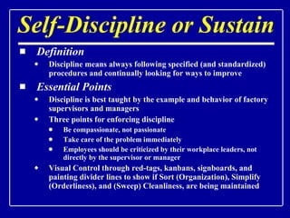 Self-Discipline or Sustain Definition Discipline means always following specified (and standardized) procedures and continually looking for ways to improve Essential Points Discipline is best taught by the example and behavior of factory supervisors and managers Three points for enforcing discipline Be compassionate, not passionate Take care of the problem immediately Employees should be criticized by their workplace leaders, not directly by the supervisor or manager Visual Control through red-tags, kanbans, signboards, and painting divider lines to show if Sort (Organization), Simplify (Orderliness), and (Sweep) Cleanliness, are being maintained  