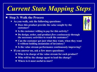 Current State Mapping Steps Step 3: Walk the Process As you walk, ask the following questions: Does this product provide the  value  sought by the customer? Is the customer willing to  pay  for this activity? Do design, order, and product  flow continuously  through the necessary activities to reach the customer? Can the customer get just what they want, when they want it without holding mountains of inventory? Is the value stream performance continuously improving? If you answer no, ask a few more questions: Who is in charge of the value stream for each product? Who will be the change agent to lead the charge? Where is it most useful to start? 