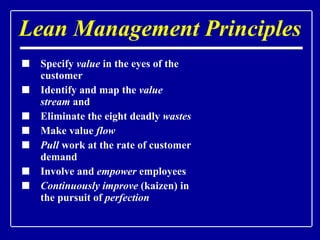 Lean Management Principles Specify  value  in the eyes of the customer Identify and map the  value stream  and  Eliminate the eight deadly  wastes Make value  flow  Pull  work at the rate of customer demand Involve and  empower  employees Continuously improve  (kaizen) in the pursuit of  perfection                                                                           