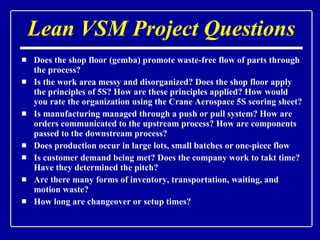 Lean VSM Project Questions Does the shop floor (gemba) promote waste-free flow of parts through the process? Is the work area messy and disorganized? Does the shop floor apply the principles of 5S? How are these principles applied? How would you rate the organization using the Crane Aerospace 5S scoring sheet? Is manufacturing managed through a push or pull system? How are orders communicated to the upstream process? How are components passed to the downstream process? Does production occur in large lots, small batches or one-piece flow Is customer demand being met? Does the company work to takt time? Have they determined the pitch? Are there many forms of inventory, transportation, waiting, and motion waste? How long are changeover or setup times? 