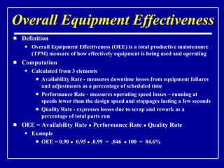 Overall Equipment Effectiveness Definition Overall Equipment Effectiveness (OEE) is a total productive maintenance (TPM) measure of how effectively equipment is being used and operating Computation Calculated from 3 elements Availability Rate - measures downtime losses from equipment failures and adjustments as a percentage of scheduled time Performance Rate - measures operating speed losses – running at speeds lower than the design speed and stoppages lasting a few seconds Quality Rate - expresses losses due to scrap and rework as a percentage of total parts run OEE = Availability Rate  ●  Performance Rate  ●  Quality Rate Example OEE = 0.90  ●   0.95  ●  .0.99  =  .846  ●  100  =  84.6% 