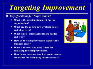 Targeting Improvement Key Questions for Improvement What is the mission statement for the organization? What are the company’s strategic goals and objectives? What type of improvements are needed and why? How do these improvements support the business goals?  What is the cost and time frame for achieving these improvements? How do we measure lean key performance indicators for evaluating improvements? 