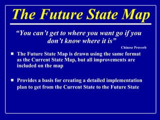 The Future State Map “ You can’t get to where you want go if you don’t know where it is” Chinese Proverb The Future State Map is drawn using the same format as the Current State Map, but all improvements are included on the map Provides a basis for creating a detailed implementation plan to get from the Current State to the Future State   