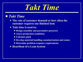 Takt Time Takt Time The rate of customer demand or how often the customer requires one finished item Takt time is used to: Design assembly and pacemaker processes Assess production conditions Calculate pitch Develop material handling containerization and routes Determine problem-response requirements Heartbeat of a Lean System 