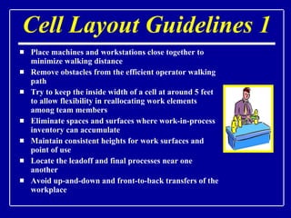 Cell Layout Guidelines 1 Place machines and workstations close together to minimize walking distance Remove obstacles from the efficient operator walking path Try to keep the inside width of a cell at around 5 feet to allow flexibility in reallocating work elements among team members Eliminate spaces and surfaces where work-in-process inventory can accumulate Maintain consistent heights for work surfaces and point of use Locate the leadoff and final processes near one another Avoid up-and-down and front-to-back transfers of the workplace 
