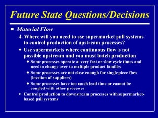 Material Flow 4. Where will you need to use supermarket pull systems to control production of upstream processes? Use supermarkets where continuous flow is not possible upstream and you must batch production Some processes operate at very fast or slow cycle times and need to change over to multiple product families Some processes are not close enough for single piece flow (location of suppliers) Some processes have too much lead time or cannot be coupled with other processes Control production to downstream processes with supermarket-based pull systems Future State Questions/Decisions 