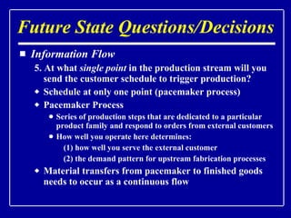 Information Flow 5. At what  single point  in the production stream will you send the customer schedule to trigger production? Schedule at only one point (pacemaker process) Pacemaker Process Series of production steps that are dedicated to a particular product family and respond to orders from external customers How well you operate here determines:  (1) how well you serve the external customer (2) the demand pattern for upstream fabrication processes Material transfers from pacemaker to finished goods needs to occur as a continuous flow Future State Questions/Decisions 