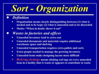 Sort - Organization Definition Organization means clearly distinguishing between (1) what is needed and to be kept; (2) what is unneeded and to be discarded Motto: “When in doubt, throw it out” Wastes in factories and offices   Unneeded inventory lead to extra cost Unneeded documents and materials require additional warehouse space and shelving Unneeded transportation requires extra pallets and carts Extra people needed to manage the growing inventory Unneeded items make designing layout more difficult Red-tag strategy  means sticking red tags on every unneeded item in a facility that is waste or appears to contribute to waste 