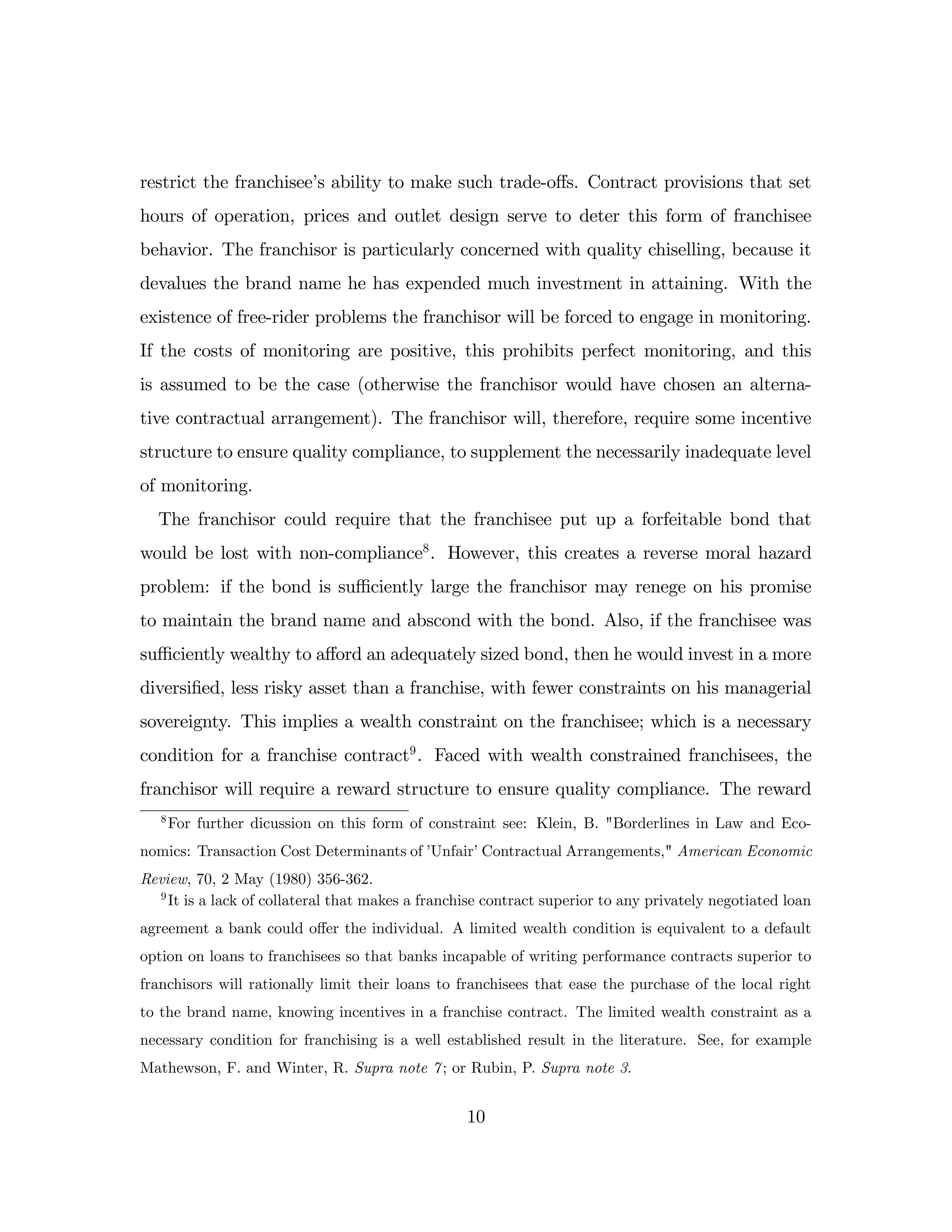 restrict the franchisee’
s ability to make such trade-o¤s. Contract provisions that set
hours of operation, prices and outlet design serve to deter this form of franchisee
behavior. The franchisor is particularly concerned with quality chiselling, because it
devalues the brand name he has expended much investment in attaining. With the
existence of free-rider problems the franchisor will be forced to engage in monitoring.
If the costs of monitoring are positive, this prohibits perfect monitoring, and this
is assumed to be the case (otherwise the franchisor would have chosen an alterna-
tive contractual arrangement). The franchisor will, therefore, require some incentive
structure to ensure quality compliance, to supplement the necessarily inadequate level
of monitoring.
The franchisor could require that the franchisee put up a forfeitable bond that
would be lost with non-compliance8
. However, this creates a reverse moral hazard
problem: if the bond is su¢ ciently large the franchisor may renege on his promise
to maintain the brand name and abscond with the bond. Also, if the franchisee was
su¢ ciently wealthy to a¤ord an adequately sized bond, then he would invest in a more
diversi…ed, less risky asset than a franchise, with fewer constraints on his managerial
sovereignty. This implies a wealth constraint on the franchisee; which is a necessary
condition for a franchise contract9
. Faced with wealth constrained franchisees, the
franchisor will require a reward structure to ensure quality compliance. The reward
8
For further dicussion on this form of constraint see: Klein, B. "Borderlines in Law and Eco-
nomics: Transaction Cost Determinants of ’
Unfair’Contractual Arrangements," American Economic
Review, 70, 2 May (1980) 356-362.
9
It is a lack of collateral that makes a franchise contract superior to any privately negotiated loan
agreement a bank could o¤er the individual. A limited wealth condition is equivalent to a default
option on loans to franchisees so that banks incapable of writing performance contracts superior to
franchisors will rationally limit their loans to franchisees that ease the purchase of the local right
to the brand name, knowing incentives in a franchise contract. The limited wealth constraint as a
necessary condition for franchising is a well established result in the literature. See, for example
Mathewson, F. and Winter, R. Supra note 7; or Rubin, P. Supra note 3.
10
 