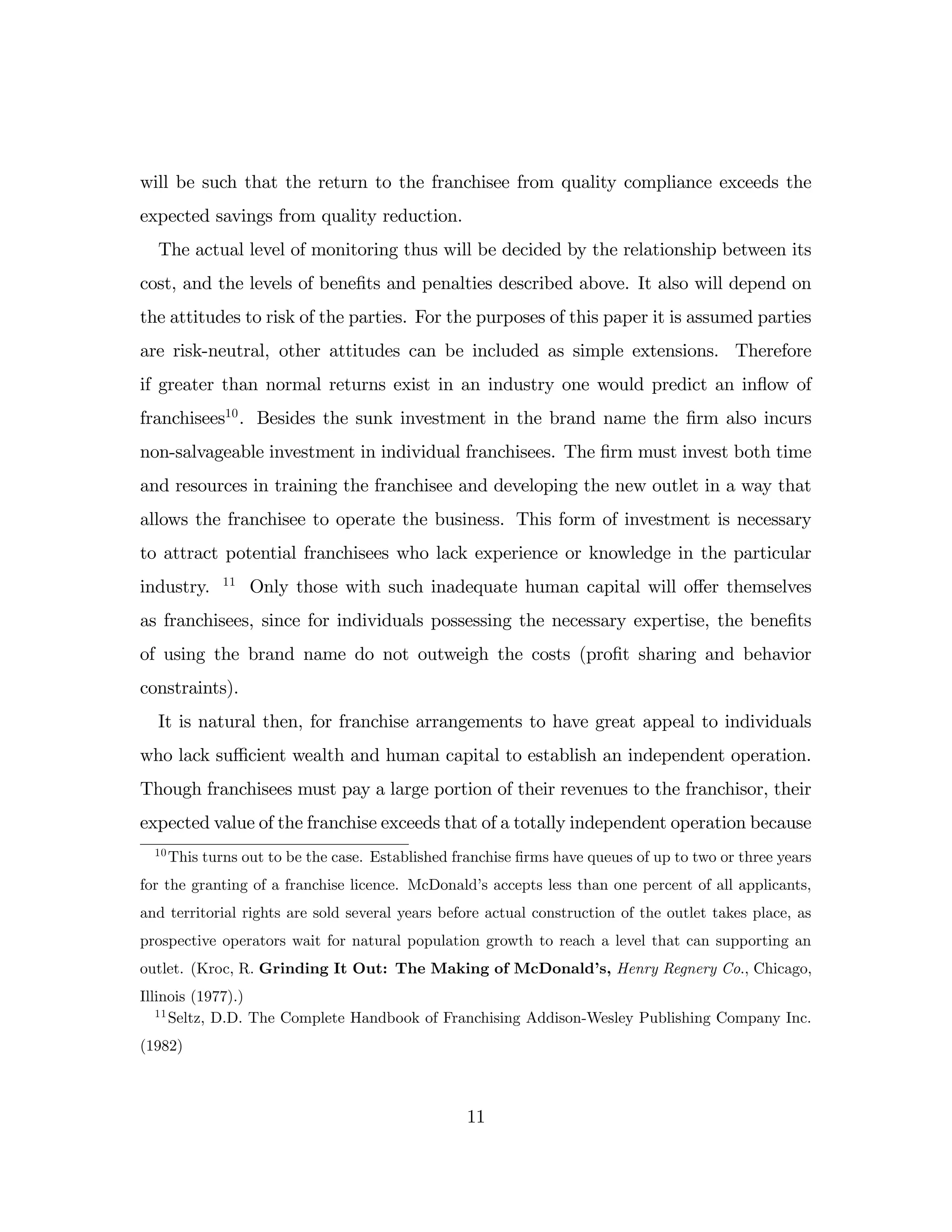 will be such that the return to the franchisee from quality compliance exceeds the
expected savings from quality reduction.
The actual level of monitoring thus will be decided by the relationship between its
cost, and the levels of bene…ts and penalties described above. It also will depend on
the attitudes to risk of the parties. For the purposes of this paper it is assumed parties
are risk-neutral, other attitudes can be included as simple extensions. Therefore
if greater than normal returns exist in an industry one would predict an in‡
ow of
franchisees10
. Besides the sunk investment in the brand name the …rm also incurs
non-salvageable investment in individual franchisees. The …rm must invest both time
and resources in training the franchisee and developing the new outlet in a way that
allows the franchisee to operate the business. This form of investment is necessary
to attract potential franchisees who lack experience or knowledge in the particular
industry. 11
Only those with such inadequate human capital will o¤er themselves
as franchisees, since for individuals possessing the necessary expertise, the bene…ts
of using the brand name do not outweigh the costs (pro…t sharing and behavior
constraints).
It is natural then, for franchise arrangements to have great appeal to individuals
who lack su¢ cient wealth and human capital to establish an independent operation.
Though franchisees must pay a large portion of their revenues to the franchisor, their
expected value of the franchise exceeds that of a totally independent operation because
10
This turns out to be the case. Established franchise …rms have queues of up to two or three years
for the granting of a franchise licence. McDonald’
s accepts less than one percent of all applicants,
and territorial rights are sold several years before actual construction of the outlet takes place, as
prospective operators wait for natural population growth to reach a level that can supporting an
outlet. (Kroc, R. Grinding It Out: The Making of McDonald’
s, Henry Regnery Co., Chicago,
Illinois (1977).)
11
Seltz, D.D. The Complete Handbook of Franchising Addison-Wesley Publishing Company Inc.
(1982)
11
 
