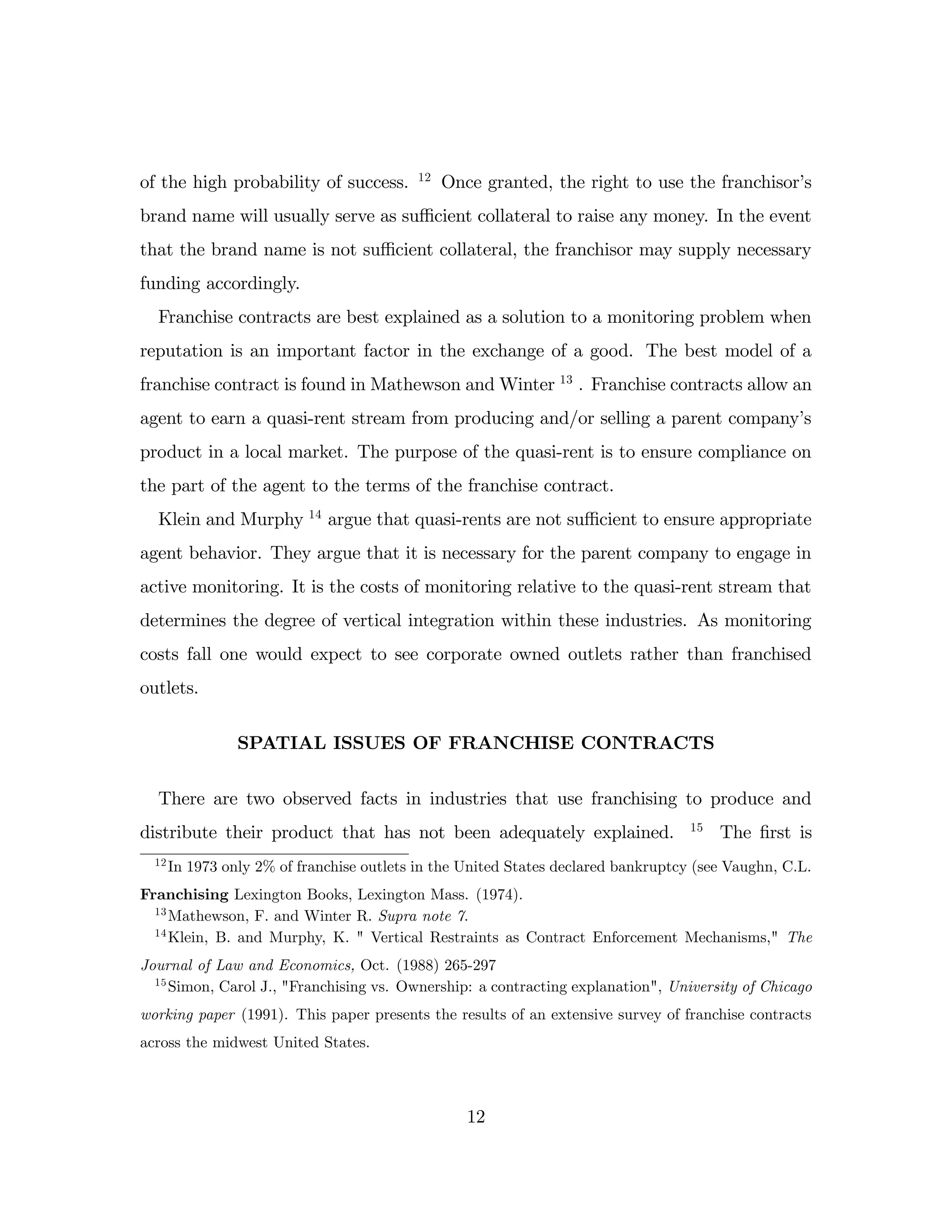 of the high probability of success. 12
Once granted, the right to use the franchisor’
s
brand name will usually serve as su¢ cient collateral to raise any money. In the event
that the brand name is not su¢ cient collateral, the franchisor may supply necessary
funding accordingly.
Franchise contracts are best explained as a solution to a monitoring problem when
reputation is an important factor in the exchange of a good. The best model of a
franchise contract is found in Mathewson and Winter 13
. Franchise contracts allow an
agent to earn a quasi-rent stream from producing and/or selling a parent company’
s
product in a local market. The purpose of the quasi-rent is to ensure compliance on
the part of the agent to the terms of the franchise contract.
Klein and Murphy 14
argue that quasi-rents are not su¢ cient to ensure appropriate
agent behavior. They argue that it is necessary for the parent company to engage in
active monitoring. It is the costs of monitoring relative to the quasi-rent stream that
determines the degree of vertical integration within these industries. As monitoring
costs fall one would expect to see corporate owned outlets rather than franchised
outlets.
SPATIAL ISSUES OF FRANCHISE CONTRACTS
There are two observed facts in industries that use franchising to produce and
distribute their product that has not been adequately explained. 15
The …rst is
12
In 1973 only 2% of franchise outlets in the United States declared bankruptcy (see Vaughn, C.L.
Franchising Lexington Books, Lexington Mass. (1974).
13
Mathewson, F. and Winter R. Supra note 7.
14
Klein, B. and Murphy, K. " Vertical Restraints as Contract Enforcement Mechanisms," The
Journal of Law and Economics, Oct. (1988) 265-297
15
Simon, Carol J., "Franchising vs. Ownership: a contracting explanation", University of Chicago
working paper (1991). This paper presents the results of an extensive survey of franchise contracts
across the midwest United States.
12
 