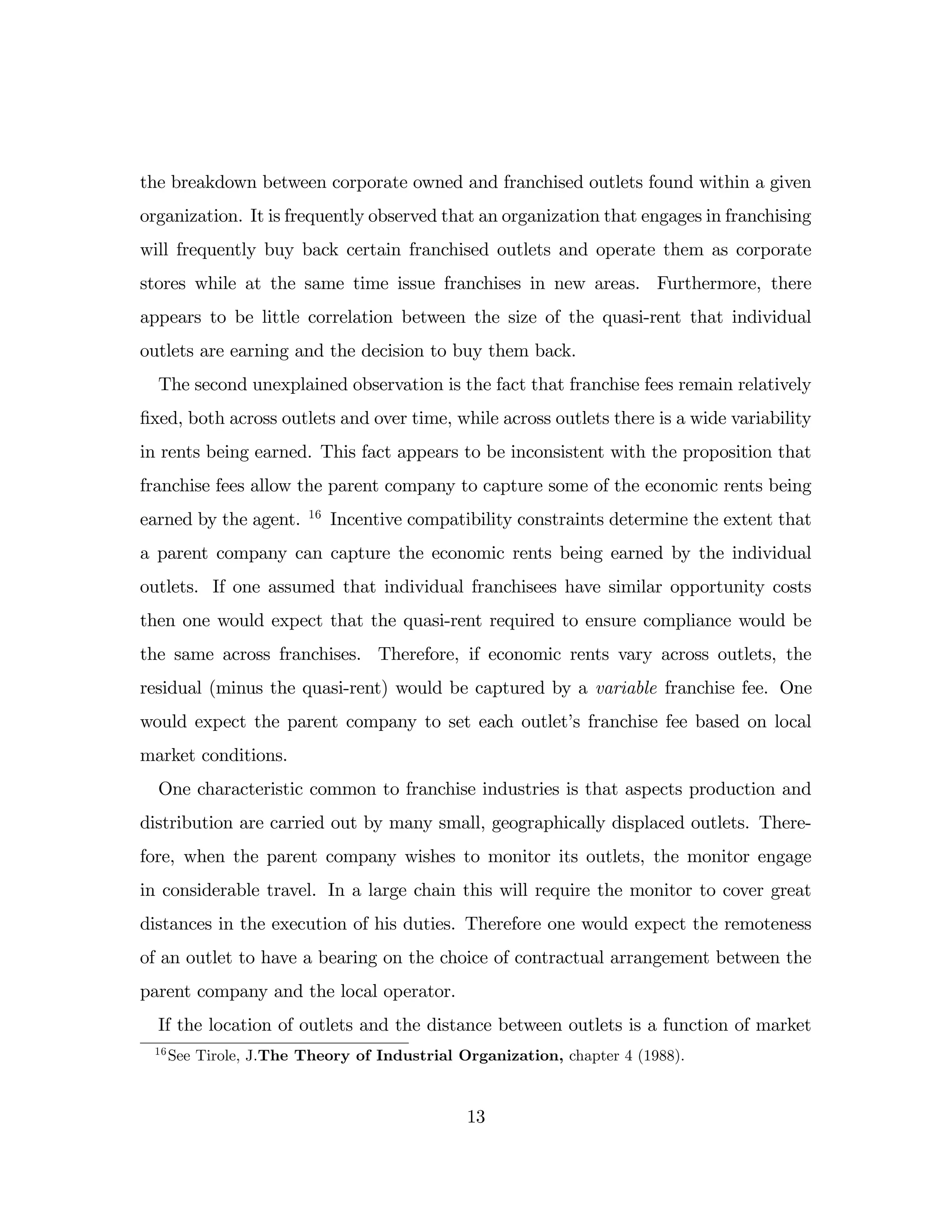 the breakdown between corporate owned and franchised outlets found within a given
organization. It is frequently observed that an organization that engages in franchising
will frequently buy back certain franchised outlets and operate them as corporate
stores while at the same time issue franchises in new areas. Furthermore, there
appears to be little correlation between the size of the quasi-rent that individual
outlets are earning and the decision to buy them back.
The second unexplained observation is the fact that franchise fees remain relatively
…xed, both across outlets and over time, while across outlets there is a wide variability
in rents being earned. This fact appears to be inconsistent with the proposition that
franchise fees allow the parent company to capture some of the economic rents being
earned by the agent. 16
Incentive compatibility constraints determine the extent that
a parent company can capture the economic rents being earned by the individual
outlets. If one assumed that individual franchisees have similar opportunity costs
then one would expect that the quasi-rent required to ensure compliance would be
the same across franchises. Therefore, if economic rents vary across outlets, the
residual (minus the quasi-rent) would be captured by a variable franchise fee. One
would expect the parent company to set each outlet’
s franchise fee based on local
market conditions.
One characteristic common to franchise industries is that aspects production and
distribution are carried out by many small, geographically displaced outlets. There-
fore, when the parent company wishes to monitor its outlets, the monitor engage
in considerable travel. In a large chain this will require the monitor to cover great
distances in the execution of his duties. Therefore one would expect the remoteness
of an outlet to have a bearing on the choice of contractual arrangement between the
parent company and the local operator.
If the location of outlets and the distance between outlets is a function of market
16
See Tirole, J.The Theory of Industrial Organization, chapter 4 (1988).
13
 