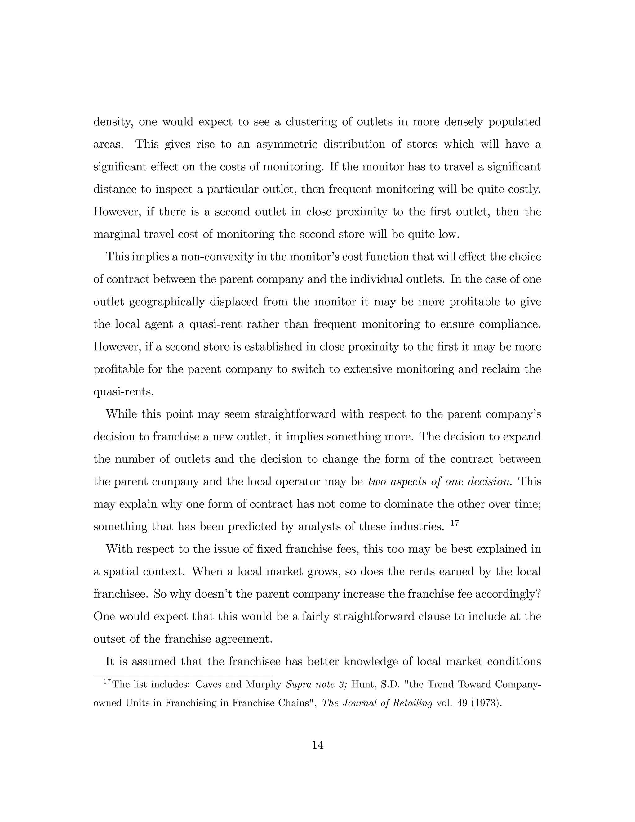 density, one would expect to see a clustering of outlets in more densely populated
areas. This gives rise to an asymmetric distribution of stores which will have a
signi…cant e¤ect on the costs of monitoring. If the monitor has to travel a signi…cant
distance to inspect a particular outlet, then frequent monitoring will be quite costly.
However, if there is a second outlet in close proximity to the …rst outlet, then the
marginal travel cost of monitoring the second store will be quite low.
This implies a non-convexity in the monitor’
s cost function that will e¤ect the choice
of contract between the parent company and the individual outlets. In the case of one
outlet geographically displaced from the monitor it may be more pro…table to give
the local agent a quasi-rent rather than frequent monitoring to ensure compliance.
However, if a second store is established in close proximity to the …rst it may be more
pro…table for the parent company to switch to extensive monitoring and reclaim the
quasi-rents.
While this point may seem straightforward with respect to the parent company’
s
decision to franchise a new outlet, it implies something more. The decision to expand
the number of outlets and the decision to change the form of the contract between
the parent company and the local operator may be two aspects of one decision. This
may explain why one form of contract has not come to dominate the other over time;
something that has been predicted by analysts of these industries. 17
With respect to the issue of …xed franchise fees, this too may be best explained in
a spatial context. When a local market grows, so does the rents earned by the local
franchisee. So why doesn’
t the parent company increase the franchise fee accordingly?
One would expect that this would be a fairly straightforward clause to include at the
outset of the franchise agreement.
It is assumed that the franchisee has better knowledge of local market conditions
17
The list includes: Caves and Murphy Supra note 3; Hunt, S.D. "the Trend Toward Company-
owned Units in Franchising in Franchise Chains", The Journal of Retailing vol. 49 (1973).
14
 