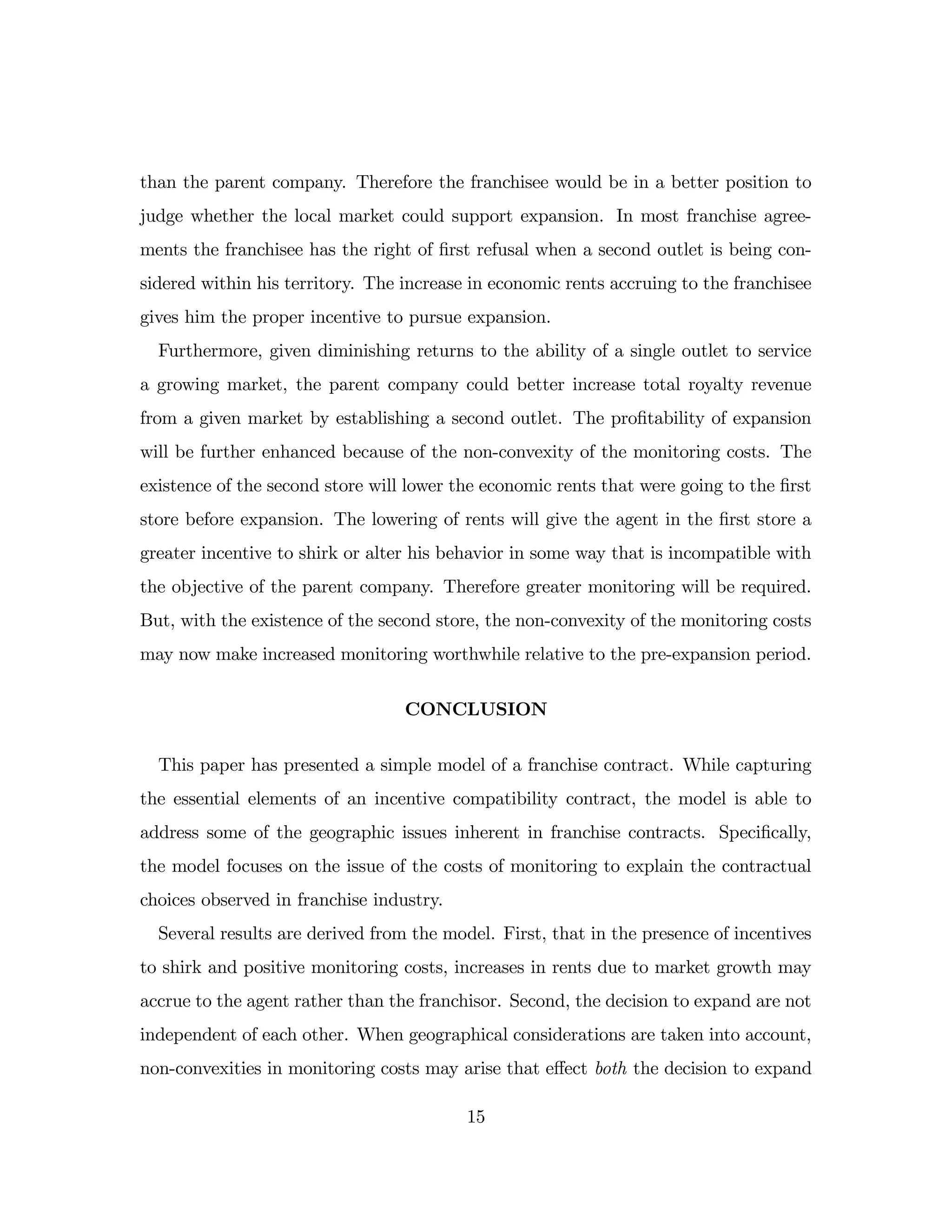 than the parent company. Therefore the franchisee would be in a better position to
judge whether the local market could support expansion. In most franchise agree-
ments the franchisee has the right of …rst refusal when a second outlet is being con-
sidered within his territory. The increase in economic rents accruing to the franchisee
gives him the proper incentive to pursue expansion.
Furthermore, given diminishing returns to the ability of a single outlet to service
a growing market, the parent company could better increase total royalty revenue
from a given market by establishing a second outlet. The pro…tability of expansion
will be further enhanced because of the non-convexity of the monitoring costs. The
existence of the second store will lower the economic rents that were going to the …rst
store before expansion. The lowering of rents will give the agent in the …rst store a
greater incentive to shirk or alter his behavior in some way that is incompatible with
the objective of the parent company. Therefore greater monitoring will be required.
But, with the existence of the second store, the non-convexity of the monitoring costs
may now make increased monitoring worthwhile relative to the pre-expansion period.
CONCLUSION
This paper has presented a simple model of a franchise contract. While capturing
the essential elements of an incentive compatibility contract, the model is able to
address some of the geographic issues inherent in franchise contracts. Speci…cally,
the model focuses on the issue of the costs of monitoring to explain the contractual
choices observed in franchise industry.
Several results are derived from the model. First, that in the presence of incentives
to shirk and positive monitoring costs, increases in rents due to market growth may
accrue to the agent rather than the franchisor. Second, the decision to expand are not
independent of each other. When geographical considerations are taken into account,
non-convexities in monitoring costs may arise that e¤ect both the decision to expand
15
 