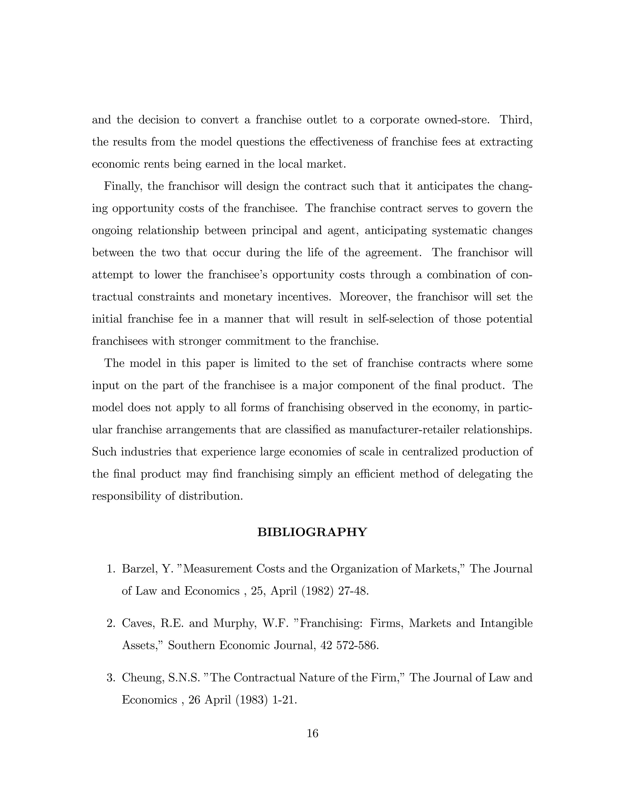 and the decision to convert a franchise outlet to a corporate owned-store. Third,
the results from the model questions the e¤ectiveness of franchise fees at extracting
economic rents being earned in the local market.
Finally, the franchisor will design the contract such that it anticipates the chang-
ing opportunity costs of the franchisee. The franchise contract serves to govern the
ongoing relationship between principal and agent, anticipating systematic changes
between the two that occur during the life of the agreement. The franchisor will
attempt to lower the franchisee’
s opportunity costs through a combination of con-
tractual constraints and monetary incentives. Moreover, the franchisor will set the
initial franchise fee in a manner that will result in self-selection of those potential
franchisees with stronger commitment to the franchise.
The model in this paper is limited to the set of franchise contracts where some
input on the part of the franchisee is a major component of the …nal product. The
model does not apply to all forms of franchising observed in the economy, in partic-
ular franchise arrangements that are classi…ed as manufacturer-retailer relationships.
Such industries that experience large economies of scale in centralized production of
the …nal product may …nd franchising simply an e¢ cient method of delegating the
responsibility of distribution.
BIBLIOGRAPHY
1. Barzel, Y. ”
Measurement Costs and the Organization of Markets,”The Journal
of Law and Economics , 25, April (1982) 27-48.
2. Caves, R.E. and Murphy, W.F. ”
Franchising: Firms, Markets and Intangible
Assets,”Southern Economic Journal, 42 572-586.
3. Cheung, S.N.S. ”
The Contractual Nature of the Firm,”The Journal of Law and
Economics , 26 April (1983) 1-21.
16
 