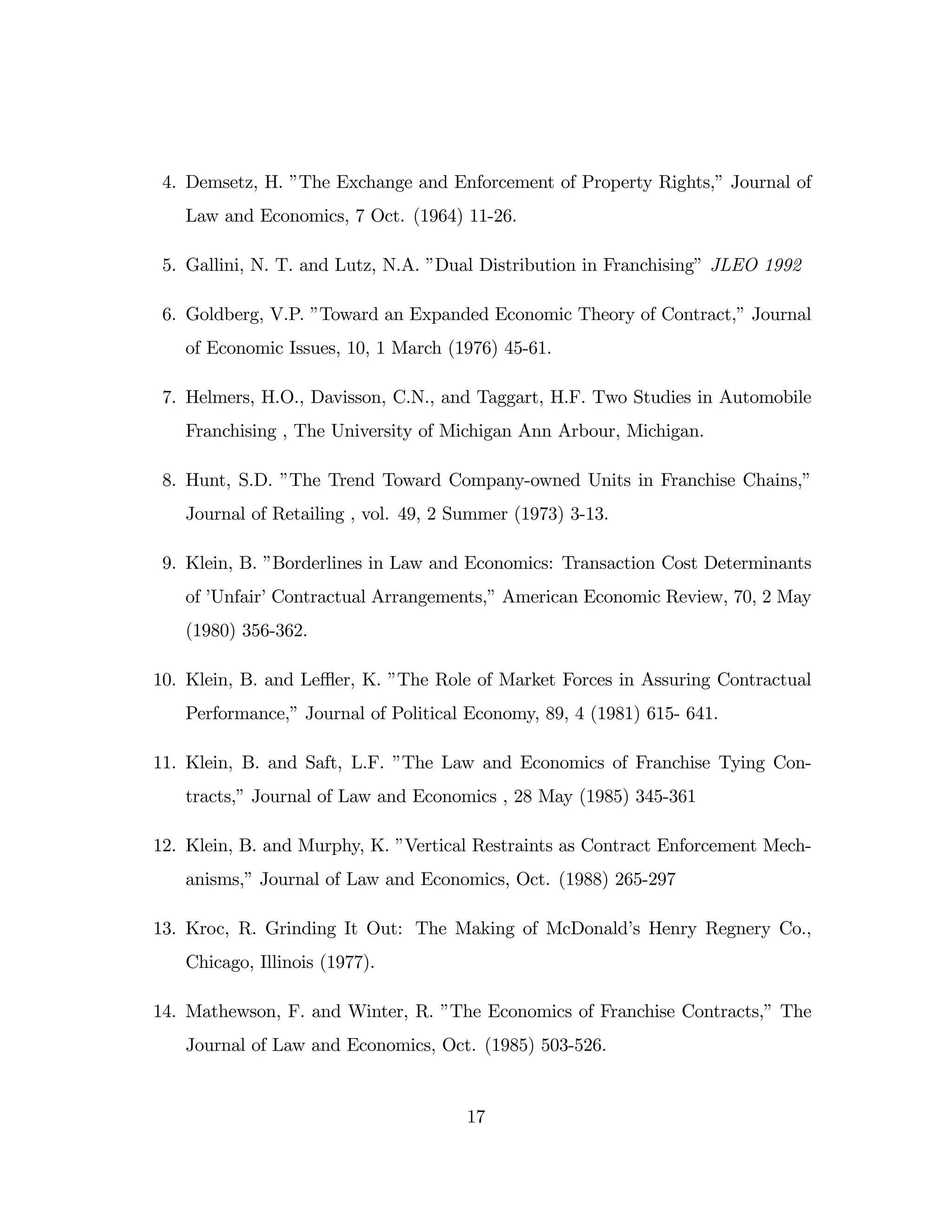 4. Demsetz, H. ”
The Exchange and Enforcement of Property Rights,”Journal of
Law and Economics, 7 Oct. (1964) 11-26.
5. Gallini, N. T. and Lutz, N.A. ”
Dual Distribution in Franchising”JLEO 1992
6. Goldberg, V.P. ”
Toward an Expanded Economic Theory of Contract,”Journal
of Economic Issues, 10, 1 March (1976) 45-61.
7. Helmers, H.O., Davisson, C.N., and Taggart, H.F. Two Studies in Automobile
Franchising , The University of Michigan Ann Arbour, Michigan.
8. Hunt, S.D. ”
The Trend Toward Company-owned Units in Franchise Chains,”
Journal of Retailing , vol. 49, 2 Summer (1973) 3-13.
9. Klein, B. ”
Borderlines in Law and Economics: Transaction Cost Determinants
of ’
Unfair’Contractual Arrangements,”American Economic Review, 70, 2 May
(1980) 356-362.
10. Klein, B. and Le- er, K. ”
The Role of Market Forces in Assuring Contractual
Performance,”Journal of Political Economy, 89, 4 (1981) 615- 641.
11. Klein, B. and Saft, L.F. ”
The Law and Economics of Franchise Tying Con-
tracts,”Journal of Law and Economics , 28 May (1985) 345-361
12. Klein, B. and Murphy, K. ”
Vertical Restraints as Contract Enforcement Mech-
anisms,”Journal of Law and Economics, Oct. (1988) 265-297
13. Kroc, R. Grinding It Out: The Making of McDonald’
s Henry Regnery Co.,
Chicago, Illinois (1977).
14. Mathewson, F. and Winter, R. ”
The Economics of Franchise Contracts,”The
Journal of Law and Economics, Oct. (1985) 503-526.
17
 