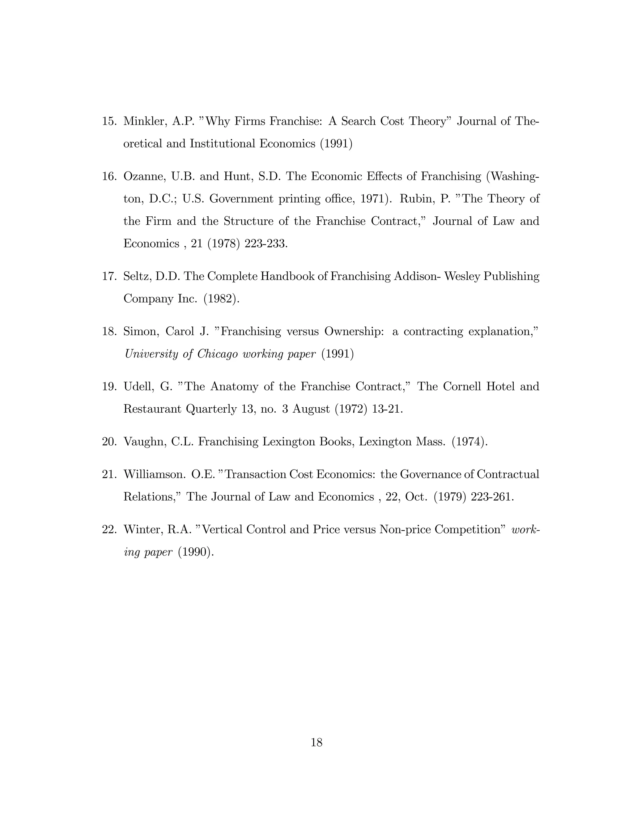 15. Minkler, A.P. ”
Why Firms Franchise: A Search Cost Theory”Journal of The-
oretical and Institutional Economics (1991)
16. Ozanne, U.B. and Hunt, S.D. The Economic E¤ects of Franchising (Washing-
ton, D.C.; U.S. Government printing o¢ ce, 1971). Rubin, P. ”
The Theory of
the Firm and the Structure of the Franchise Contract,” Journal of Law and
Economics , 21 (1978) 223-233.
17. Seltz, D.D. The Complete Handbook of Franchising Addison- Wesley Publishing
Company Inc. (1982).
18. Simon, Carol J. ”
Franchising versus Ownership: a contracting explanation,”
University of Chicago working paper (1991)
19. Udell, G. ”
The Anatomy of the Franchise Contract,” The Cornell Hotel and
Restaurant Quarterly 13, no. 3 August (1972) 13-21.
20. Vaughn, C.L. Franchising Lexington Books, Lexington Mass. (1974).
21. Williamson. O.E. ”
Transaction Cost Economics: the Governance of Contractual
Relations,”The Journal of Law and Economics , 22, Oct. (1979) 223-261.
22. Winter, R.A. ”
Vertical Control and Price versus Non-price Competition”work-
ing paper (1990).
18
 