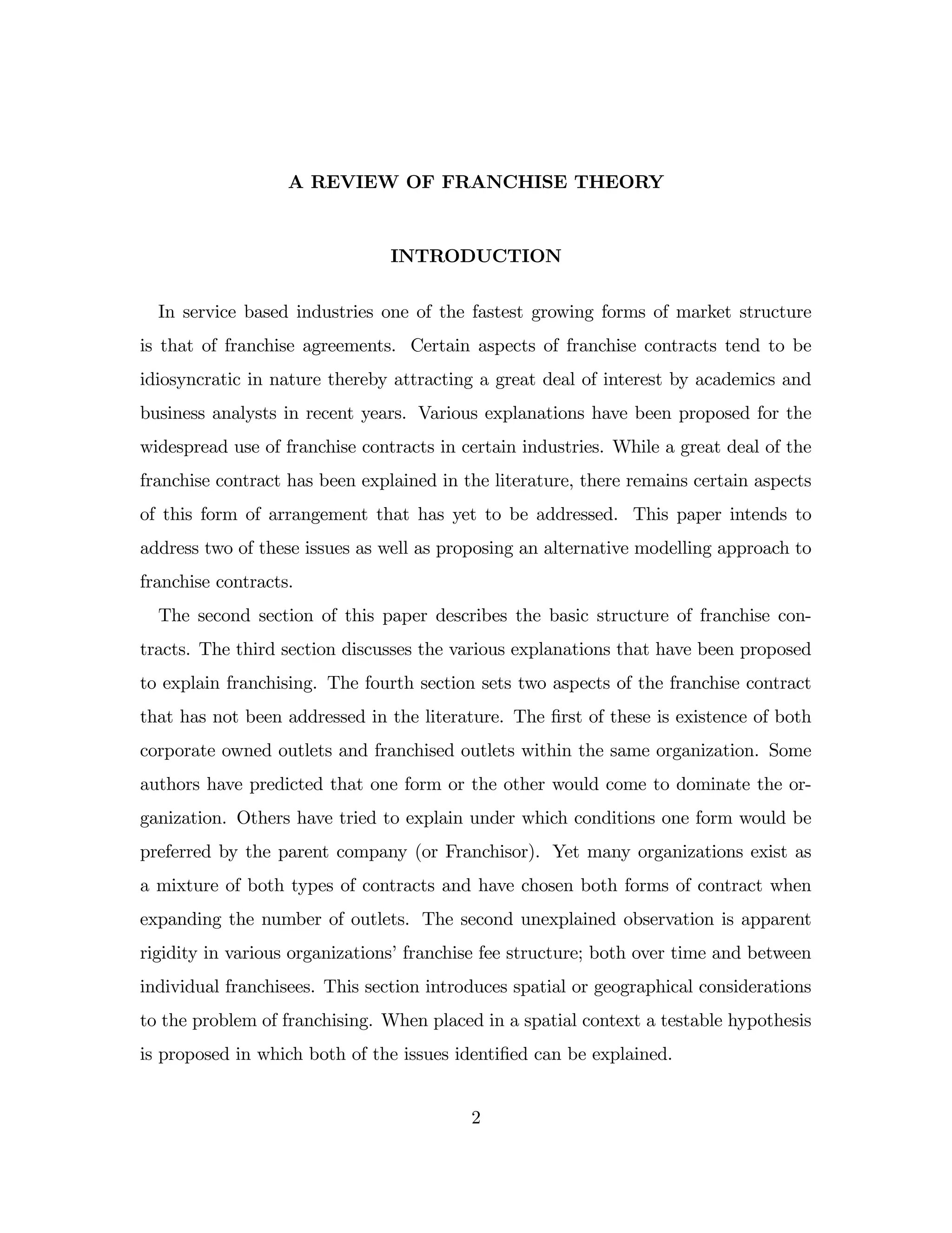 A REVIEW OF FRANCHISE THEORY
INTRODUCTION
In service based industries one of the fastest growing forms of market structure
is that of franchise agreements. Certain aspects of franchise contracts tend to be
idiosyncratic in nature thereby attracting a great deal of interest by academics and
business analysts in recent years. Various explanations have been proposed for the
widespread use of franchise contracts in certain industries. While a great deal of the
franchise contract has been explained in the literature, there remains certain aspects
of this form of arrangement that has yet to be addressed. This paper intends to
address two of these issues as well as proposing an alternative modelling approach to
franchise contracts.
The second section of this paper describes the basic structure of franchise con-
tracts. The third section discusses the various explanations that have been proposed
to explain franchising. The fourth section sets two aspects of the franchise contract
that has not been addressed in the literature. The …rst of these is existence of both
corporate owned outlets and franchised outlets within the same organization. Some
authors have predicted that one form or the other would come to dominate the or-
ganization. Others have tried to explain under which conditions one form would be
preferred by the parent company (or Franchisor). Yet many organizations exist as
a mixture of both types of contracts and have chosen both forms of contract when
expanding the number of outlets. The second unexplained observation is apparent
rigidity in various organizations’franchise fee structure; both over time and between
individual franchisees. This section introduces spatial or geographical considerations
to the problem of franchising. When placed in a spatial context a testable hypothesis
is proposed in which both of the issues identi…ed can be explained.
2
 