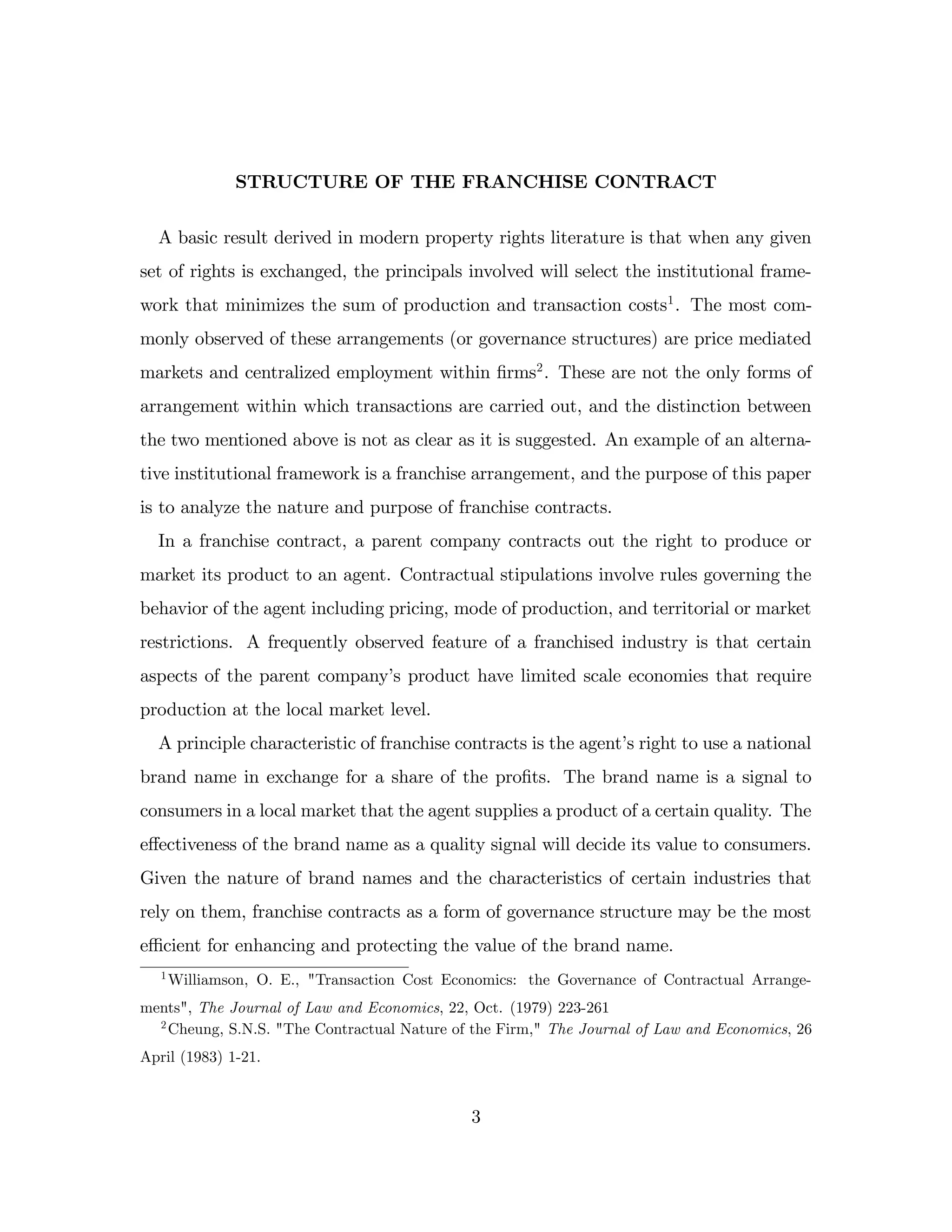 STRUCTURE OF THE FRANCHISE CONTRACT
A basic result derived in modern property rights literature is that when any given
set of rights is exchanged, the principals involved will select the institutional frame-
work that minimizes the sum of production and transaction costs1
. The most com-
monly observed of these arrangements (or governance structures) are price mediated
markets and centralized employment within …rms2
. These are not the only forms of
arrangement within which transactions are carried out, and the distinction between
the two mentioned above is not as clear as it is suggested. An example of an alterna-
tive institutional framework is a franchise arrangement, and the purpose of this paper
is to analyze the nature and purpose of franchise contracts.
In a franchise contract, a parent company contracts out the right to produce or
market its product to an agent. Contractual stipulations involve rules governing the
behavior of the agent including pricing, mode of production, and territorial or market
restrictions. A frequently observed feature of a franchised industry is that certain
aspects of the parent company’
s product have limited scale economies that require
production at the local market level.
A principle characteristic of franchise contracts is the agent’
s right to use a national
brand name in exchange for a share of the pro…ts. The brand name is a signal to
consumers in a local market that the agent supplies a product of a certain quality. The
e¤ectiveness of the brand name as a quality signal will decide its value to consumers.
Given the nature of brand names and the characteristics of certain industries that
rely on them, franchise contracts as a form of governance structure may be the most
e¢ cient for enhancing and protecting the value of the brand name.
1
Williamson, O. E., "Transaction Cost Economics: the Governance of Contractual Arrange-
ments", The Journal of Law and Economics, 22, Oct. (1979) 223-261
2
Cheung, S.N.S. "The Contractual Nature of the Firm," The Journal of Law and Economics, 26
April (1983) 1-21.
3
 