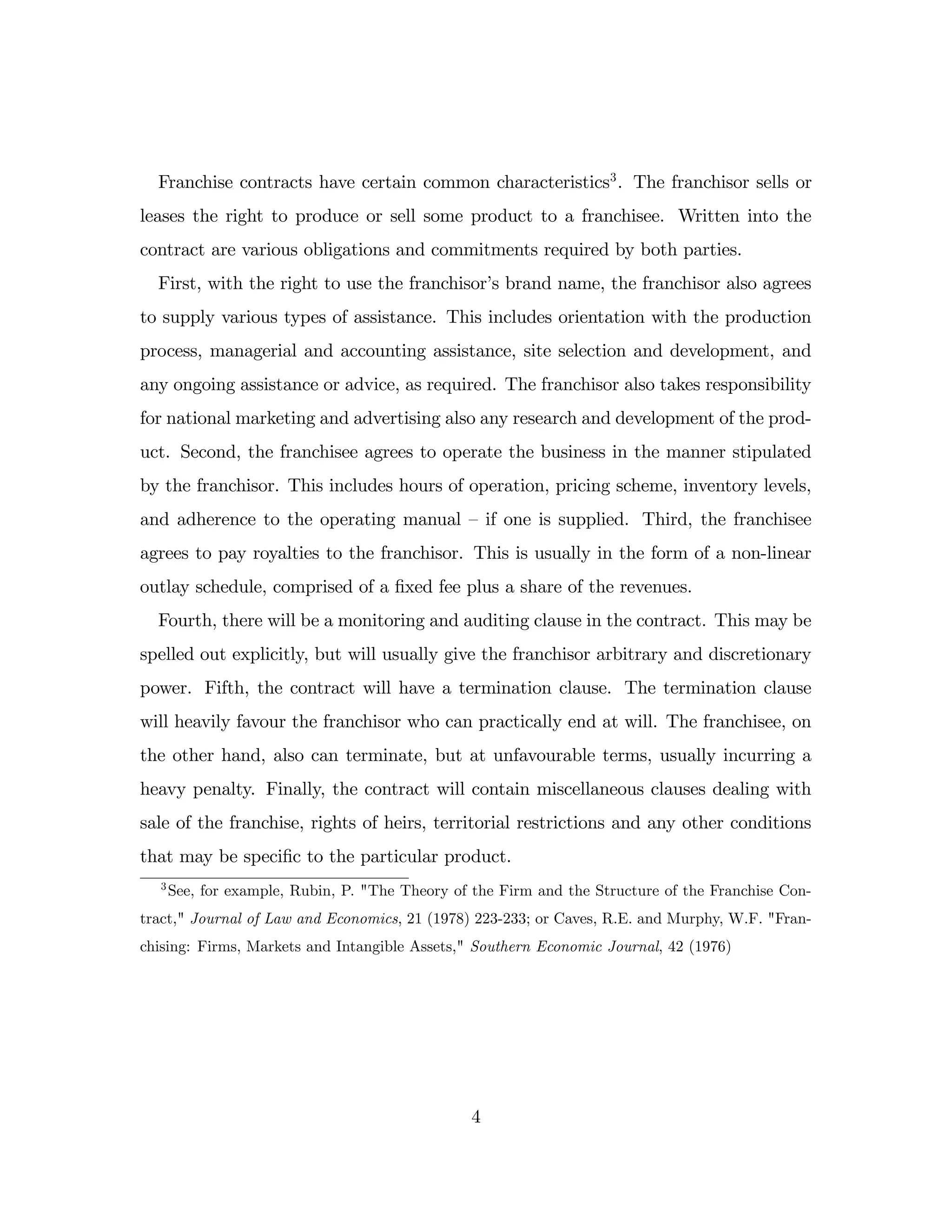 Franchise contracts have certain common characteristics3
. The franchisor sells or
leases the right to produce or sell some product to a franchisee. Written into the
contract are various obligations and commitments required by both parties.
First, with the right to use the franchisor’
s brand name, the franchisor also agrees
to supply various types of assistance. This includes orientation with the production
process, managerial and accounting assistance, site selection and development, and
any ongoing assistance or advice, as required. The franchisor also takes responsibility
for national marketing and advertising also any research and development of the prod-
uct. Second, the franchisee agrees to operate the business in the manner stipulated
by the franchisor. This includes hours of operation, pricing scheme, inventory levels,
and adherence to the operating manual –if one is supplied. Third, the franchisee
agrees to pay royalties to the franchisor. This is usually in the form of a non-linear
outlay schedule, comprised of a …xed fee plus a share of the revenues.
Fourth, there will be a monitoring and auditing clause in the contract. This may be
spelled out explicitly, but will usually give the franchisor arbitrary and discretionary
power. Fifth, the contract will have a termination clause. The termination clause
will heavily favour the franchisor who can practically end at will. The franchisee, on
the other hand, also can terminate, but at unfavourable terms, usually incurring a
heavy penalty. Finally, the contract will contain miscellaneous clauses dealing with
sale of the franchise, rights of heirs, territorial restrictions and any other conditions
that may be speci…c to the particular product.
3
See, for example, Rubin, P. "The Theory of the Firm and the Structure of the Franchise Con-
tract," Journal of Law and Economics, 21 (1978) 223-233; or Caves, R.E. and Murphy, W.F. "Fran-
chising: Firms, Markets and Intangible Assets," Southern Economic Journal, 42 (1976)
4
 