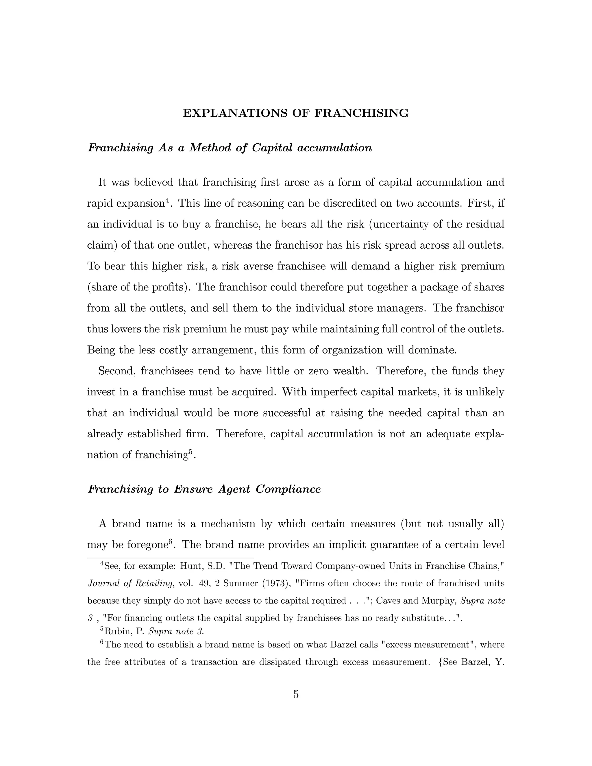 EXPLANATIONS OF FRANCHISING
Franchising As a Method of Capital accumulation
It was believed that franchising …rst arose as a form of capital accumulation and
rapid expansion4
. This line of reasoning can be discredited on two accounts. First, if
an individual is to buy a franchise, he bears all the risk (uncertainty of the residual
claim) of that one outlet, whereas the franchisor has his risk spread across all outlets.
To bear this higher risk, a risk averse franchisee will demand a higher risk premium
(share of the pro…ts). The franchisor could therefore put together a package of shares
from all the outlets, and sell them to the individual store managers. The franchisor
thus lowers the risk premium he must pay while maintaining full control of the outlets.
Being the less costly arrangement, this form of organization will dominate.
Second, franchisees tend to have little or zero wealth. Therefore, the funds they
invest in a franchise must be acquired. With imperfect capital markets, it is unlikely
that an individual would be more successful at raising the needed capital than an
already established …rm. Therefore, capital accumulation is not an adequate expla-
nation of franchising5
.
Franchising to Ensure Agent Compliance
A brand name is a mechanism by which certain measures (but not usually all)
may be foregone6
. The brand name provides an implicit guarantee of a certain level
4
See, for example: Hunt, S.D. "The Trend Toward Company-owned Units in Franchise Chains,"
Journal of Retailing, vol. 49, 2 Summer (1973), "Firms often choose the route of franchised units
because they simply do not have access to the capital required . . ."; Caves and Murphy, Supra note
3 , "For …nancing outlets the capital supplied by franchisees has no ready substitute: : :".
5
Rubin, P. Supra note 3.
6
The need to establish a brand name is based on what Barzel calls "excess measurement", where
the free attributes of a transaction are dissipated through excess measurement. fSee Barzel, Y.
5
 