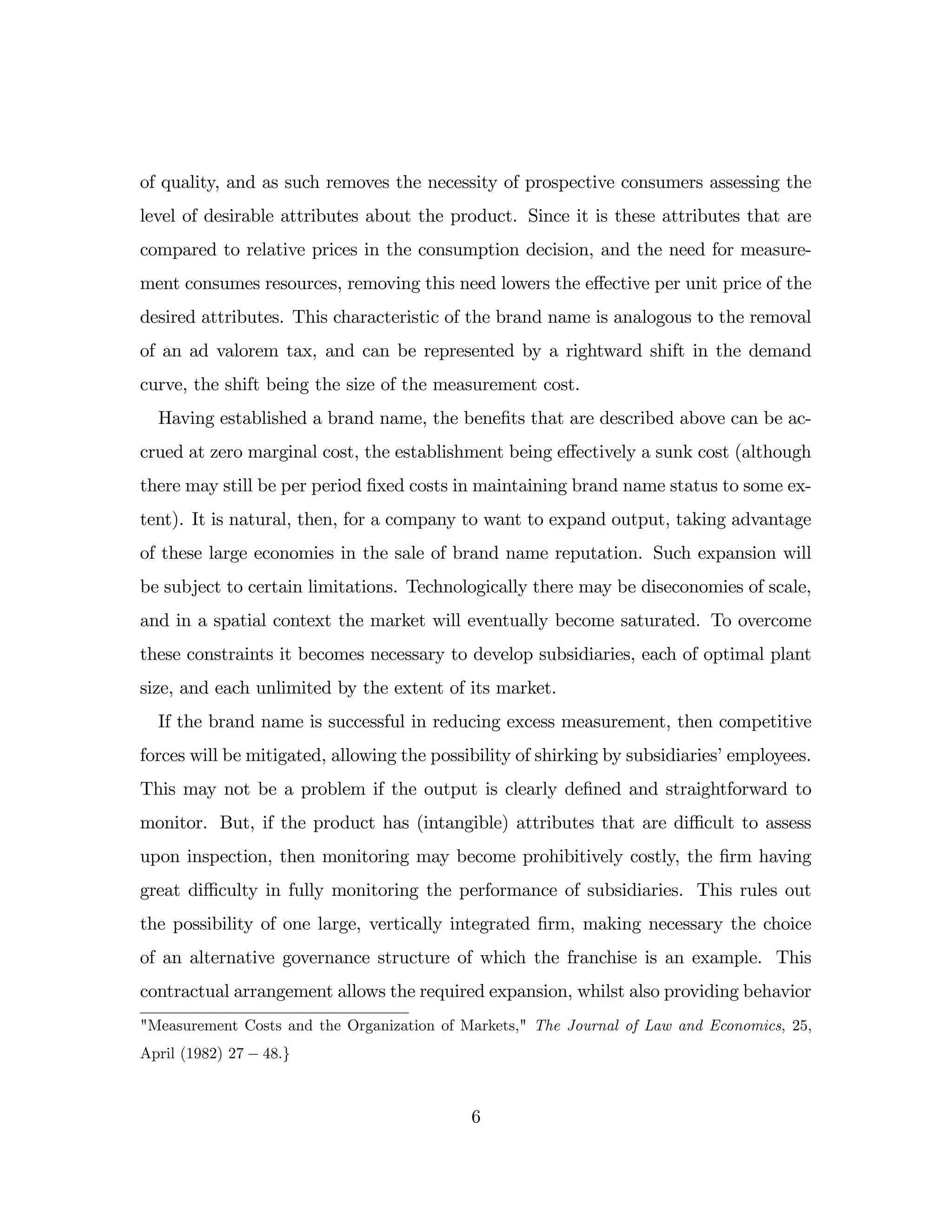 of quality, and as such removes the necessity of prospective consumers assessing the
level of desirable attributes about the product. Since it is these attributes that are
compared to relative prices in the consumption decision, and the need for measure-
ment consumes resources, removing this need lowers the e¤ective per unit price of the
desired attributes. This characteristic of the brand name is analogous to the removal
of an ad valorem tax, and can be represented by a rightward shift in the demand
curve, the shift being the size of the measurement cost.
Having established a brand name, the bene…ts that are described above can be ac-
crued at zero marginal cost, the establishment being e¤ectively a sunk cost (although
there may still be per period …xed costs in maintaining brand name status to some ex-
tent). It is natural, then, for a company to want to expand output, taking advantage
of these large economies in the sale of brand name reputation. Such expansion will
be subject to certain limitations. Technologically there may be diseconomies of scale,
and in a spatial context the market will eventually become saturated. To overcome
these constraints it becomes necessary to develop subsidiaries, each of optimal plant
size, and each unlimited by the extent of its market.
If the brand name is successful in reducing excess measurement, then competitive
forces will be mitigated, allowing the possibility of shirking by subsidiaries’employees.
This may not be a problem if the output is clearly de…ned and straightforward to
monitor. But, if the product has (intangible) attributes that are di¢ cult to assess
upon inspection, then monitoring may become prohibitively costly, the …rm having
great di¢ culty in fully monitoring the performance of subsidiaries. This rules out
the possibility of one large, vertically integrated …rm, making necessary the choice
of an alternative governance structure of which the franchise is an example. This
contractual arrangement allows the required expansion, whilst also providing behavior
"Measurement Costs and the Organization of Markets," The Journal of Law and Economics, 25,
April (1982) 27 48:g
6
 