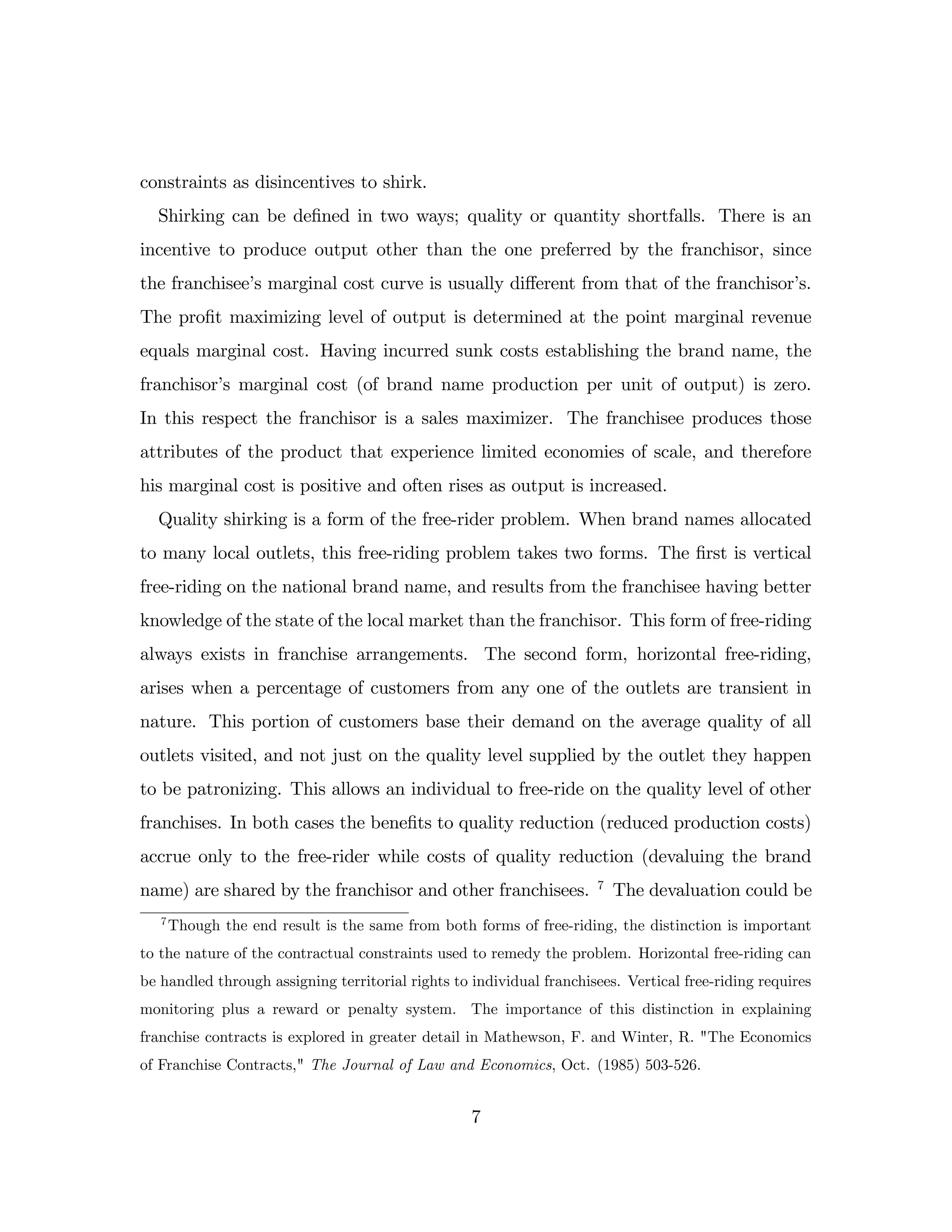 constraints as disincentives to shirk.
Shirking can be de…ned in two ways; quality or quantity shortfalls. There is an
incentive to produce output other than the one preferred by the franchisor, since
the franchisee’
s marginal cost curve is usually di¤erent from that of the franchisor’
s.
The pro…t maximizing level of output is determined at the point marginal revenue
equals marginal cost. Having incurred sunk costs establishing the brand name, the
franchisor’
s marginal cost (of brand name production per unit of output) is zero.
In this respect the franchisor is a sales maximizer. The franchisee produces those
attributes of the product that experience limited economies of scale, and therefore
his marginal cost is positive and often rises as output is increased.
Quality shirking is a form of the free-rider problem. When brand names allocated
to many local outlets, this free-riding problem takes two forms. The …rst is vertical
free-riding on the national brand name, and results from the franchisee having better
knowledge of the state of the local market than the franchisor. This form of free-riding
always exists in franchise arrangements. The second form, horizontal free-riding,
arises when a percentage of customers from any one of the outlets are transient in
nature. This portion of customers base their demand on the average quality of all
outlets visited, and not just on the quality level supplied by the outlet they happen
to be patronizing. This allows an individual to free-ride on the quality level of other
franchises. In both cases the bene…ts to quality reduction (reduced production costs)
accrue only to the free-rider while costs of quality reduction (devaluing the brand
name) are shared by the franchisor and other franchisees. 7
The devaluation could be
7
Though the end result is the same from both forms of free-riding, the distinction is important
to the nature of the contractual constraints used to remedy the problem. Horizontal free-riding can
be handled through assigning territorial rights to individual franchisees. Vertical free-riding requires
monitoring plus a reward or penalty system. The importance of this distinction in explaining
franchise contracts is explored in greater detail in Mathewson, F. and Winter, R. "The Economics
of Franchise Contracts," The Journal of Law and Economics, Oct. (1985) 503-526.
7
 