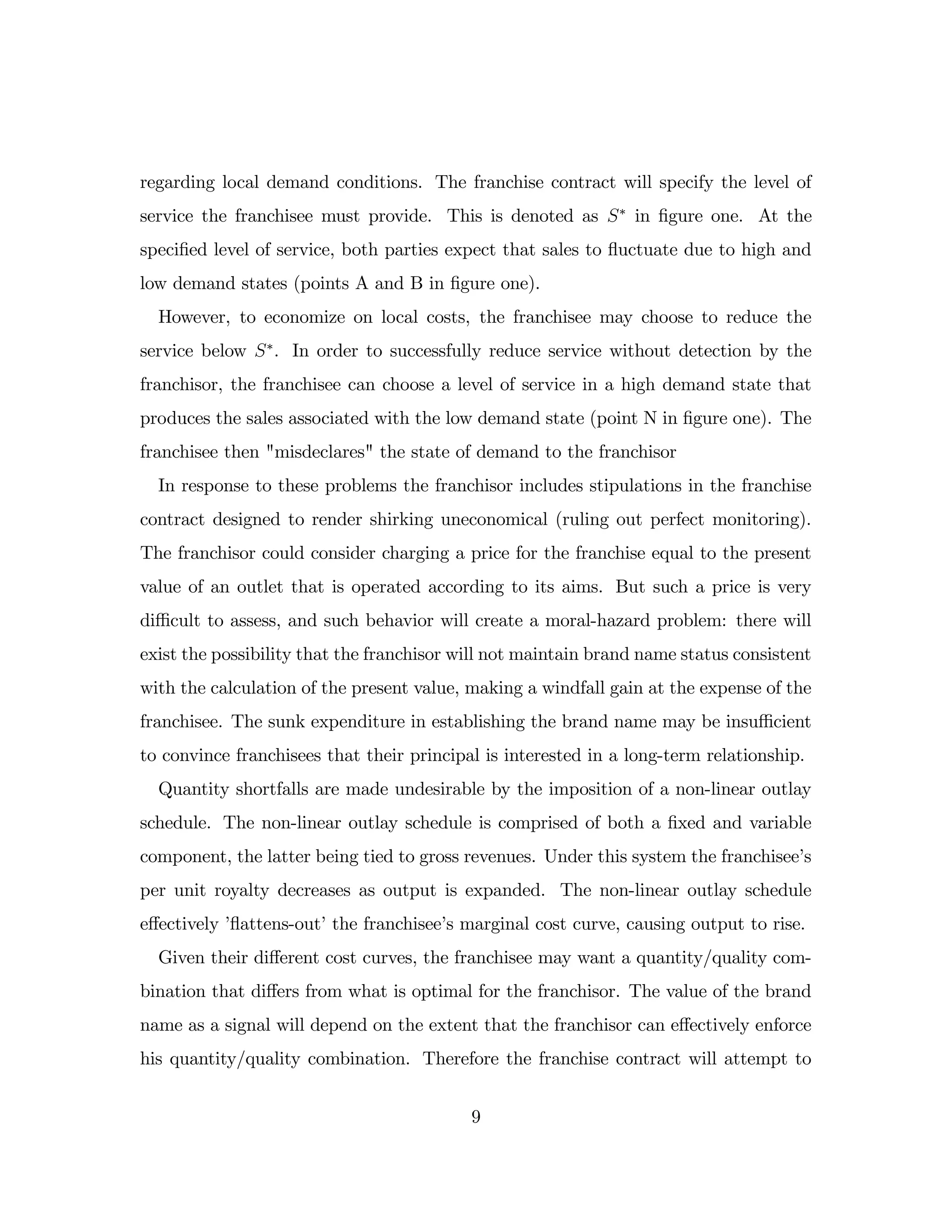 regarding local demand conditions. The franchise contract will specify the level of
service the franchisee must provide. This is denoted as S in …gure one. At the
speci…ed level of service, both parties expect that sales to ‡
uctuate due to high and
low demand states (points A and B in …gure one).
However, to economize on local costs, the franchisee may choose to reduce the
service below S . In order to successfully reduce service without detection by the
franchisor, the franchisee can choose a level of service in a high demand state that
produces the sales associated with the low demand state (point N in …gure one). The
franchisee then "misdeclares" the state of demand to the franchisor
In response to these problems the franchisor includes stipulations in the franchise
contract designed to render shirking uneconomical (ruling out perfect monitoring).
The franchisor could consider charging a price for the franchise equal to the present
value of an outlet that is operated according to its aims. But such a price is very
di¢ cult to assess, and such behavior will create a moral-hazard problem: there will
exist the possibility that the franchisor will not maintain brand name status consistent
with the calculation of the present value, making a windfall gain at the expense of the
franchisee. The sunk expenditure in establishing the brand name may be insu¢ cient
to convince franchisees that their principal is interested in a long-term relationship.
Quantity shortfalls are made undesirable by the imposition of a non-linear outlay
schedule. The non-linear outlay schedule is comprised of both a …xed and variable
component, the latter being tied to gross revenues. Under this system the franchisee’
s
per unit royalty decreases as output is expanded. The non-linear outlay schedule
e¤ectively ’
‡
attens-out’the franchisee’
s marginal cost curve, causing output to rise.
Given their di¤erent cost curves, the franchisee may want a quantity/quality com-
bination that di¤ers from what is optimal for the franchisor. The value of the brand
name as a signal will depend on the extent that the franchisor can e¤ectively enforce
his quantity/quality combination. Therefore the franchise contract will attempt to
9
 