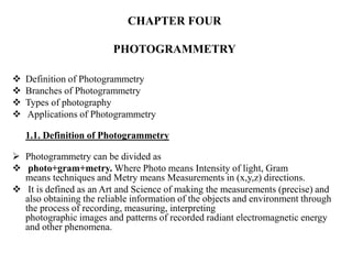 CHAPTER FOUR
PHOTOGRAMMETRY
 Definition of Photogrammetry
 Branches of Photogrammetry
 Types of photography
 Applications of Photogrammetry
1.1. Definition of Photogrammetry
 Photogrammetry can be divided as
 photo+gram+metry. Where Photo means Intensity of light, Gram
means techniques and Metry means Measurements in (x,y,z) directions.
 It is defined as an Art and Science of making the measurements (precise) and
also obtaining the reliable information of the objects and environment through
the process of recording, measuring, interpreting
photographic images and patterns of recorded radiant electromagnetic energy
and other phenomena.
 