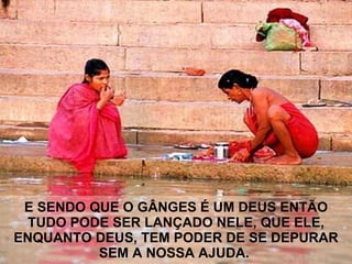 E SENDO QUE O GÂNGES É UM DEUS ENTÃO  TUDO PODE SER LANÇADO NELE, QUE ELE, ENQUANTO DEUS, TEM PODER DE SE DEPURAR SEM A NOSSA AJUDA.   