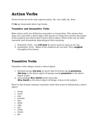 Action Verbs
Action Verbs are verbs that express action. Ex: run, walk, do, drive.
I’ll do my homework when I get home.
Transitive and Intransitive Verbs
Most action verbs are defined as transitive or intransitive. This means that
some are used with a direct object (the person or thing that receives the action
of the subject) and others don’t need a direct object. Some verbs can be both
transitive and intransitive depending on their meaning.
1. Transitive Verb – Joe will send the price quote as soon as he can.
2. Intransitive Verb – Many of the students are not well. They coughed
throughout the lesson.
Transitive Verbs
Transitive verbs always receive a direct object:
1. Richard annoys his boss so much that he’ll never get a promotion.
(His boss is the direct object of annoys and a promotion is the direct
object of get)
2. Jenna brings Mrs. Smith lunch every day.
(Mrs. Smith is the direct object of brings. Jenna is the subject.
Here’s a list of some common transitive verbs that must be followed by a direct
object:
 bring
 send
 owe
 contain
 buy
 show
 take
 tell
 verify
 check
 get
 