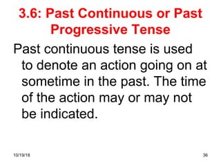 36
3.6: Past Continuous or Past
Progressive Tense
Past continuous tense is used
to denote an action going on at
sometime in the past. The time
of the action may or may not
be indicated.
10/19/18
 