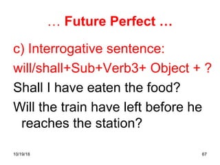 67
… Future Perfect …
c) Interrogative sentence:
will/shall+Sub+Verb3+ Object + ?
Shall I have eaten the food?
Will the train have left before he
reaches the station?
10/19/18
 