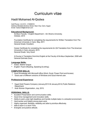 Curriculum vitae
Hadil Mohamed Al-Qodwa
Cell Phone: (+2) 010 – 01856918
Address:Mostafa Alnahas Street, Nasr City, Cairo, Egypt.
Email: hadool.90@hotmail.com
Educational Background:
Al-Alsun Faculty – English Department – Ain Shams University.
October, 2014
Foundation Certificate for completing the requirements for Written Translation from The
American University in Cairo. May, 2011
General Grade: Excellent.
Career Certificate for completing the requirements for UN Translation from The American
University in Cairo.January, 2013
General Grade: Very Good.
A Course in Translation from/into English at the Faculty of Al-Alsun.September, 2008 with
General Estimate Good.
Language Skills:
* Arabic: Mother tongue.
* English: Fluent (Reading, Speaking & writing).
COMPUTER SKILLS:
* Good Knowledge with Microsoft office (Word, Excel, Power Point and Access).
* Good user of different versions of Windows and Good internet user.
Professional Experience
* Egypt Gold Flowers Company (January,2013 till January,2014) Public Relations
Department.
* Arab Women Organization, July, 2015.
PERSONAL SKILLS:
* Excellent Presentation and communication skills.
* Good time management and innovation skills.
* Ability to work under tight deadlines and handle multiple tasks in a stressful environment.
* Hard worker and Helpful among team work.
* Highly organized, flexibility, reliability and able to prioritize effectively.
* Able to learn in a short Time.
* Energetic and positive attitude.
 