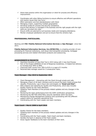  Share best practice within the organization or client for process and efficiency
improvement.
 Coordinates with other Billing functions to ensure effective and efficient operations
and resolve issues that may occur
 Effort estimation and SLA standardization with Client
 Managing a team, supporting multiple geographies
 Periodical audits for process and security compliance
 Ensure that attrition is managed in the business and the right people with the right
skills are recruited into roles
 Ensure shifts are planned to suit business needs and managing attendance.
 Monitor employee satisfaction and act to ensure that this remains high.
PROFESSIONAL PARTICULARS:
Working with FIS- Fidelity National Information Services as Ops Manager– since Oct
2013.
Fidelity National Information Services, Inc.(NYSE:FIS), is a leading provider of core
processing for financial institutions, card issuer and transaction processing, mortgage
processing services and related information products and outsourcing.
ACHIEVEMENTS & PROJECTS:
 Seamless transition of new Chat Tool in 2015 along with 2 new Sub Process
 Part of the Project GENESIS (A tool of Response Guidelines). It helped SLA delivery
to increase from 90% to 98%
 Improved CSAT scores from 78% to 81% in a span of 2 months
 Received best manager award for 2 consecutive Years.
Team Manager - May 2010 to September 2013
 Client Management – interacting with the Client through emails and calls.
 Managing a team of 20 team members and to ensure the team meets process SLA
(Quality, Productivity, Log in Hours etc) and targets via “Email and Chat”.
 Data analysis and reporting for Quality and Productivity, which also includes
Quality Checks for the Team Members.
 Updating Team Members of the process related updates and any changes in the
process.
 Monitoring the team performance from the COPC certification perspective.
 Monitoring the BS7799 (ISO27001) security standards within the team.
 Maintaining Change Management Systems and coordinating with the different
support teams for seamless operational flow.
 Coordinating with the Team Leader and team members.
Team Coach – March 2008 to April 2010
 Quality Checks for the team members.
 Updating team members of the process related updates and any changes in the
process.
 Coordinating with the Team Leader, Team Coach and team members.
 Handles the team in absence of the Team Leader
 Gives regular feedbacks to the team members of their work.
 