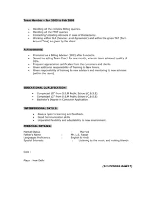 Team Member – Jan 2005 to Feb 2008
• Handling all the complex Billing queries.
• Handling all the FTRF queries
• Contacting/Updating Advisors in case of Discrepancy.
• Working within SLA (Service Level Agreement) and within the given TAT (Turn
Around Time) as given by the client.
Achievements:
• Promoted as a Billing Advisor (SME) after 6 months.
• Served as acting Team Coach for one month, wherein team achieved quality of
95%.
• Frequent appreciation certificates from the customers and clients.
• Given additional responsibility of Training to New hirers.
• Given responsibility of training to new advisors and mentoring to new advisors
(within the team).
EDUCATIONAL QUALIFICATION:
• Completed 10th
from S.B.M Public School (C.B.S.E)
• Completed 12th
from S.B.M Public School (C.B.S.E)
• Bachelor’s Degree in Computer Application
INTERPERSONAL SKILLS:
• Always open to learning and feedback.
• Good Communication skills
• Unparallel flexibility and adaptability to new environment.
PERSONAL DETAILS:
Marital Status : Married
Father’s Name : Mr. L.S. Rawat
Languages Proficiency : English & Hindi
Special Interests : Listening to the music and making friends.
Date :
Place : New Delhi
(BHUPENDRA RAWAT)
 