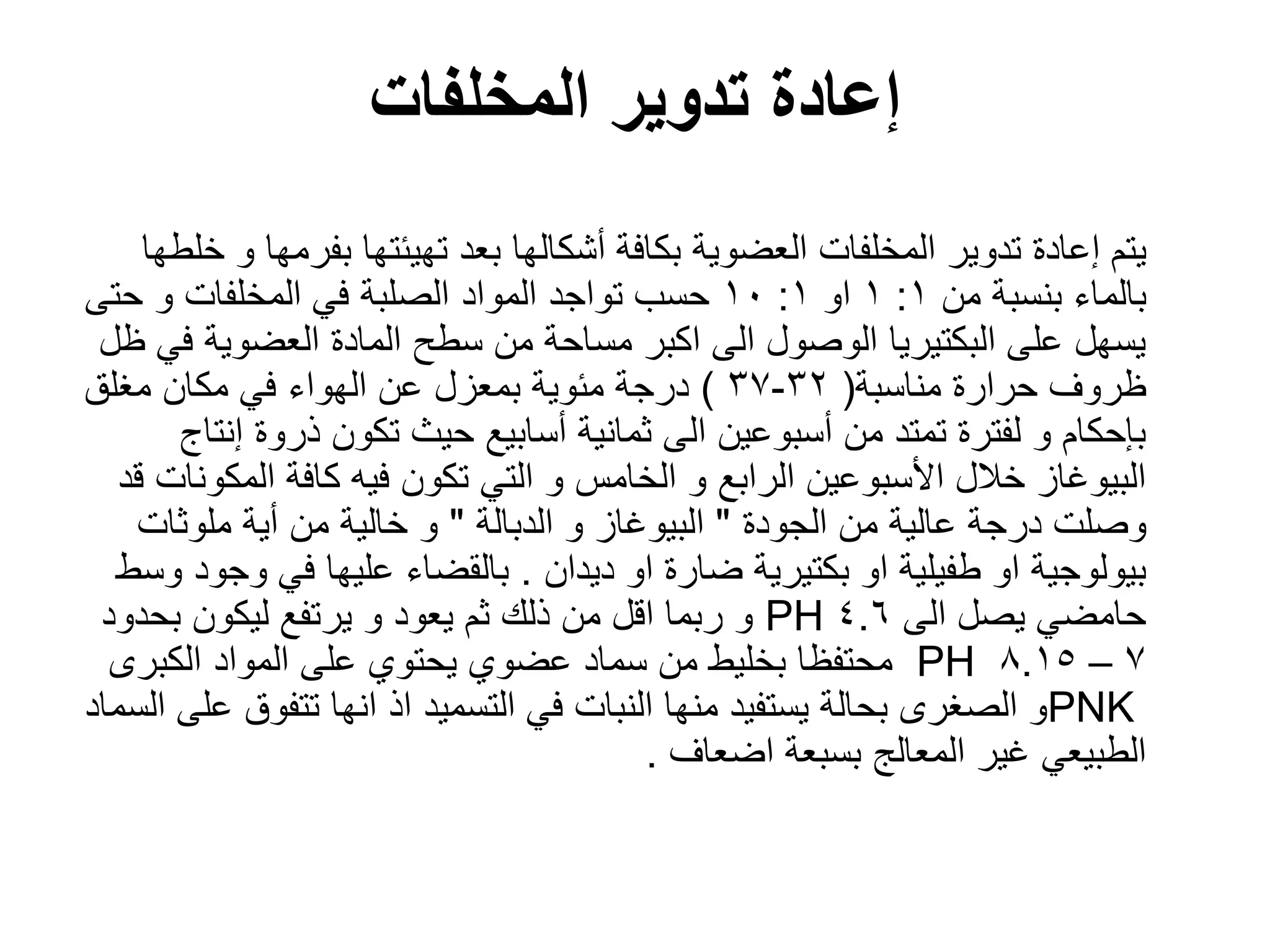 ‫المخلفات‬ ‫تدوٌر‬ ‫إعادة‬
‫خلطها‬ ‫و‬ ‫بفرمها‬ ‫تهٌئتها‬ ‫بعد‬ ‫أشكالها‬ ‫بكافة‬ ‫العضوٌة‬ ‫المخلفات‬ ‫تدوٌر‬ ‫إعادة‬ ‫ٌتم‬
‫من‬ ‫بنسبة‬ ‫بالماء‬
1
:
1
‫او‬
1
:
10
‫حتى‬ ‫و‬ ‫المخلفات‬ ً‫ف‬ ‫الصلبة‬ ‫المواد‬ ‫تواجد‬ ‫حسب‬
‫ظل‬ ً‫ف‬ ‫العضوٌة‬ ‫المادة‬ ‫سطح‬ ‫من‬ ‫مساحة‬ ‫اكبر‬ ‫الى‬ ‫الوصول‬ ‫البكتٌرٌا‬ ‫على‬ ‫ٌسهل‬
‫مناسبة‬ ‫حرارة‬ ‫ظروؾ‬
(
32
-
37
)
‫مؽلق‬ ‫مكان‬ ً‫ف‬ ‫الهواء‬ ‫عن‬ ‫بمعزل‬ ‫مئوٌة‬ ‫درجة‬
‫إنتاج‬ ‫ذروة‬ ‫تكون‬ ‫حٌث‬ ‫أسابٌع‬ ‫ثمانٌة‬ ‫الى‬ ‫أسبوعٌن‬ ‫من‬ ‫تمتد‬ ‫لفترة‬ ‫و‬ ‫بإحكام‬
‫قد‬ ‫المكونات‬ ‫كافة‬ ‫فٌه‬ ‫تكون‬ ً‫الت‬ ‫و‬ ‫الخامس‬ ‫و‬ ‫الرابع‬ ‫األسبوعٌن‬ ‫خالل‬ ‫البٌوؼاز‬
‫الجودة‬ ‫من‬ ‫عالٌة‬ ‫درجة‬ ‫وصلت‬
"
‫الدبالة‬ ‫و‬ ‫البٌوؼاز‬
"
‫ملوثات‬ ‫أٌة‬ ‫من‬ ‫خالٌة‬ ‫و‬
‫دٌدان‬ ‫او‬ ‫ضارة‬ ‫بكتٌرٌة‬ ‫او‬ ‫طفٌلٌة‬ ‫او‬ ‫بٌولوجٌة‬
.
‫وسط‬ ‫وجود‬ ً‫ف‬ ‫علٌها‬ ‫بالقضاء‬
‫الى‬ ‫ٌصل‬ ً‫حامض‬
4.6
PH
‫بحدود‬ ‫لٌكون‬ ‫ٌرتفع‬ ‫و‬ ‫ٌعود‬ ‫ثم‬ ‫ذلك‬ ‫من‬ ‫اقل‬ ‫ربما‬ ‫و‬
7
–
8.15
PH
‫الكبرى‬ ‫المواد‬ ‫على‬ ‫ٌحتوي‬ ‫عضوي‬ ‫سماد‬ ‫من‬ ‫بخلٌط‬ ‫محتفظا‬
PNK
‫السماد‬ ‫على‬ ‫تتفوق‬ ‫انها‬ ‫اذ‬ ‫التسمٌد‬ ً‫ف‬ ‫النبات‬ ‫منها‬ ‫ٌستفٌد‬ ‫بحالة‬ ‫الصؽرى‬ ‫و‬
‫اضعاؾ‬ ‫بسبعة‬ ‫المعالج‬ ‫ؼٌر‬ ً‫الطبٌع‬
.
 