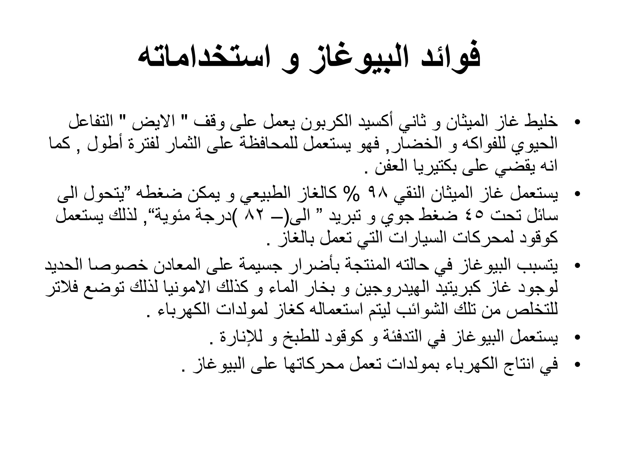 ‫استخداماته‬ ‫و‬ ‫البٌوغاز‬ ‫فوائد‬
•
‫وقؾ‬ ‫على‬ ‫ٌعمل‬ ‫الكربون‬ ‫أكسٌد‬ ً‫ثان‬ ‫و‬ ‫المٌثان‬ ‫ؼاز‬ ‫خلٌط‬
"
‫االٌض‬
"
‫التفاعل‬
‫الخضار‬ ‫و‬ ‫للفواكه‬ ‫الحٌوي‬
,
‫أطول‬ ‫لفترة‬ ‫الثمار‬ ‫على‬ ‫للمحافظة‬ ‫ٌستعمل‬ ‫فهو‬
,
‫كما‬
‫العفن‬ ‫بكتٌرٌا‬ ‫على‬ ً‫ٌقض‬ ‫انه‬
.
•
ً‫النق‬ ‫المٌثان‬ ‫ؼاز‬ ‫ٌستعمل‬
98
%
‫ضؽطه‬ ‫ٌمكن‬ ‫و‬ ً‫الطبٌع‬ ‫كالؽاز‬
”
‫الى‬ ‫ٌتحول‬
‫تحت‬ ‫سائل‬
45
‫تبرٌد‬ ‫و‬ ‫جوي‬ ‫ضؽط‬
”
‫الى‬
(
–
82
)
‫مئوٌة‬ ‫درجة‬
“
,
‫ٌستعمل‬ ‫لذلك‬
‫بالؽاز‬ ‫تعمل‬ ً‫الت‬ ‫السٌارات‬ ‫لمحركات‬ ‫كوقود‬
.
•
‫الحدٌد‬ ‫خصوصا‬ ‫المعادن‬ ‫على‬ ‫جسٌمة‬ ‫بؤضرار‬ ‫المنتجة‬ ‫حالته‬ ً‫ف‬ ‫البٌوؼاز‬ ‫ٌتسبب‬
‫فالتر‬ ‫توضع‬ ‫لذلك‬ ‫االمونٌا‬ ‫كذلك‬ ‫و‬ ‫الماء‬ ‫بخار‬ ‫و‬ ‫الهٌدروجٌن‬ ‫كبرٌتٌد‬ ‫ؼاز‬ ‫لوجود‬
‫الكهرباء‬ ‫لمولدات‬ ‫كؽاز‬ ‫استعماله‬ ‫لٌتم‬ ‫الشوائب‬ ‫تلك‬ ‫من‬ ‫للتخلص‬
.
•
‫لإلنارة‬ ‫و‬ ‫للطبخ‬ ‫كوقود‬ ‫و‬ ‫التدفئة‬ ً‫ف‬ ‫البٌوؼاز‬ ‫ٌستعمل‬
.
•
‫البٌوؼاز‬ ‫على‬ ‫محركاتها‬ ‫تعمل‬ ‫بمولدات‬ ‫الكهرباء‬ ‫انتاج‬ ً‫ف‬
.
 