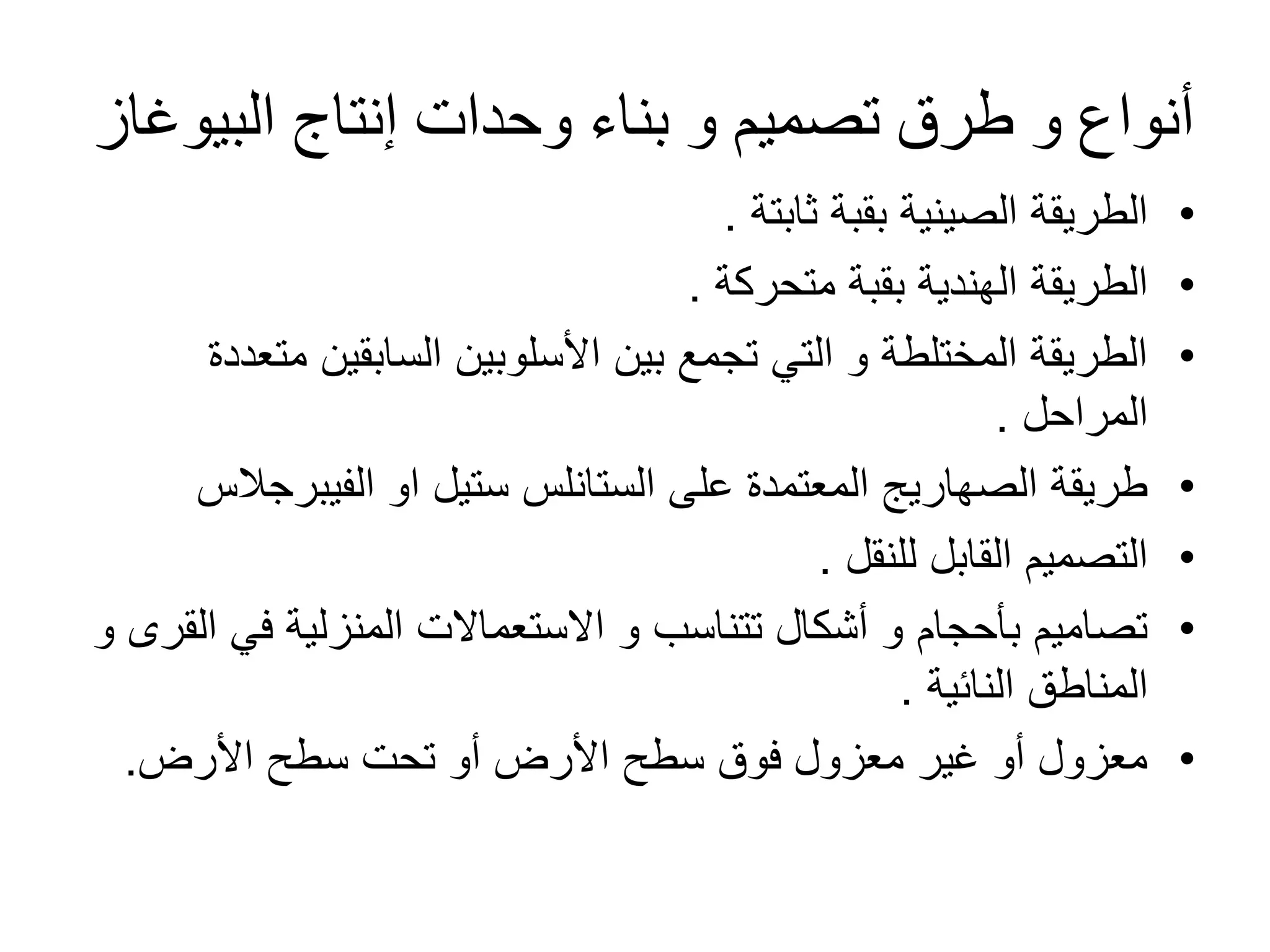 ‫البٌوؼاز‬ ‫إنتاج‬ ‫وحدات‬ ‫بناء‬ ‫و‬ ‫تصمٌم‬ ‫طرق‬ ‫و‬ ‫أنواع‬
•
‫ثابتة‬ ‫بقبة‬ ‫الصٌنٌة‬ ‫الطرٌقة‬
.
•
‫متحركة‬ ‫بقبة‬ ‫الهندٌة‬ ‫الطرٌقة‬
.
•
‫متعددة‬ ‫السابقٌن‬ ‫األسلوبٌن‬ ‫بٌن‬ ‫تجمع‬ ً‫الت‬ ‫و‬ ‫المختلطة‬ ‫الطرٌقة‬
‫المراحل‬
.
•
‫الفٌبرجالس‬ ‫او‬ ‫ستٌل‬ ‫الستانلس‬ ‫على‬ ‫المعتمدة‬ ‫الصهارٌج‬ ‫طرٌقة‬
•
‫للنقل‬ ‫القابل‬ ‫التصمٌم‬
.
•
‫و‬ ‫القرى‬ ً‫ف‬ ‫المنزلٌة‬ ‫االستعماالت‬ ‫و‬ ‫تتناسب‬ ‫أشكال‬ ‫و‬ ‫بؤحجام‬ ‫تصامٌم‬
‫النائٌة‬ ‫المناطق‬
.
•
‫األرض‬ ‫سطح‬ ‫تحت‬ ‫أو‬ ‫األرض‬ ‫سطح‬ ‫فوق‬ ‫معزول‬ ‫ؼٌر‬ ‫أو‬ ‫معزول‬
.
 
