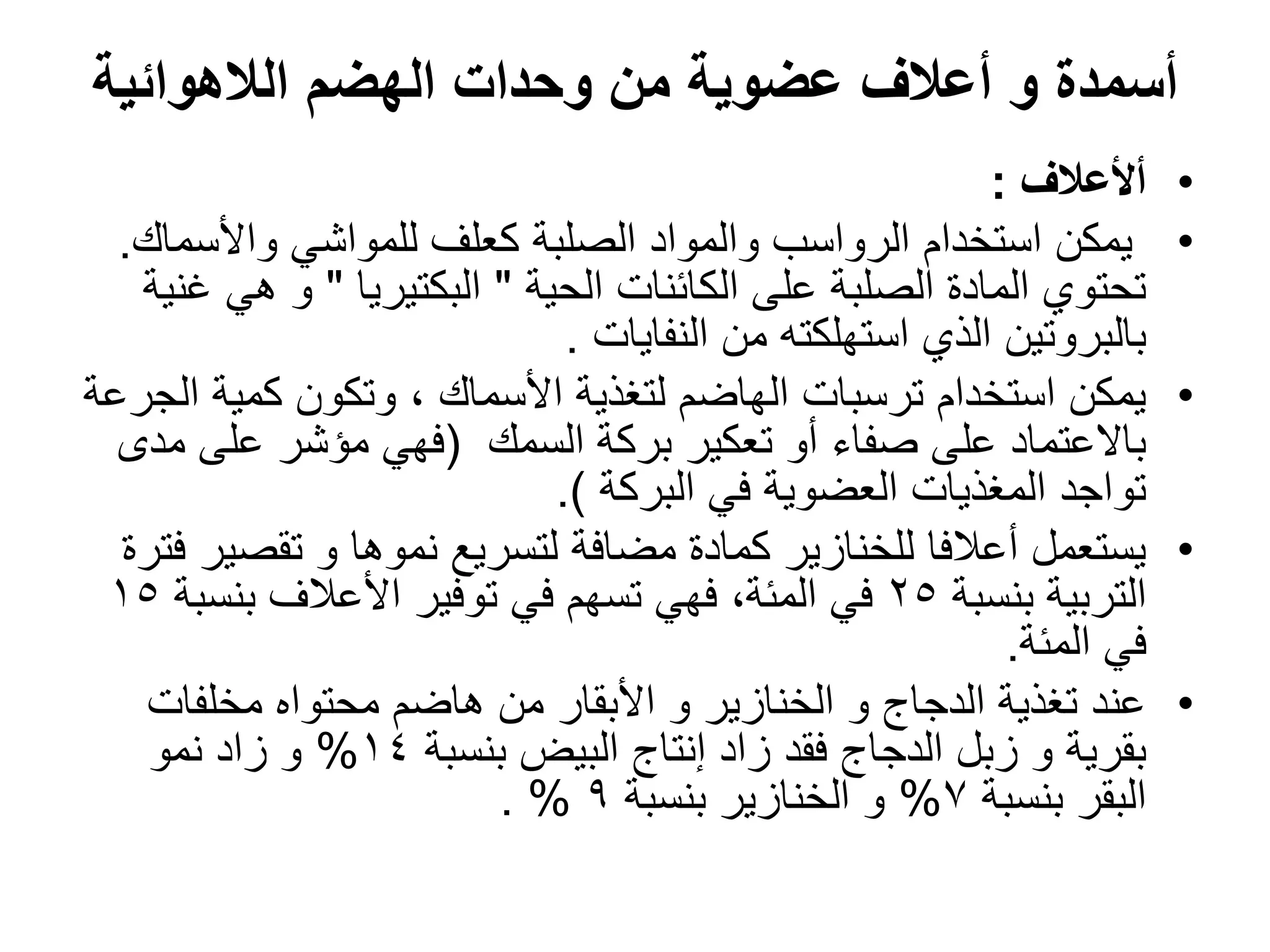 ‫الالهوائٌة‬ ‫الهضم‬ ‫وحدات‬ ‫من‬ ‫عضوٌة‬ ‫أعالف‬ ‫و‬ ‫أسمدة‬
•
‫أألعالف‬
:
•
‫واألسماك‬ ً‫للمواش‬ ‫كعلؾ‬ ‫الصلبة‬ ‫والمواد‬ ‫الرواسب‬ ‫استخدام‬ ‫ٌمكن‬
.
‫الحٌة‬ ‫الكائنات‬ ‫على‬ ‫الصلبة‬ ‫المادة‬ ‫تحتوي‬
"
‫البكتٌرٌا‬
"
‫ؼنٌة‬ ً‫ه‬ ‫و‬
‫النفاٌات‬ ‫من‬ ‫استهلكته‬ ‫الذي‬ ‫بالبروتٌن‬
.
•
‫الجرعة‬ ‫كمٌة‬ ‫وتكون‬ ، ‫األسماك‬ ‫لتؽذٌة‬ ‫الهاضم‬ ‫ترسبات‬ ‫استخدام‬ ‫ٌمكن‬
‫السمك‬ ‫بركة‬ ‫تعكٌر‬ ‫أو‬ ‫صفاء‬ ‫على‬ ‫باالعتماد‬
(
‫مدى‬ ‫على‬ ‫مإشر‬ ً‫فه‬
‫البركة‬ ً‫ف‬ ‫العضوٌة‬ ‫المؽذٌات‬ ‫تواجد‬
.)
•
‫فترة‬ ‫تقصٌر‬ ‫و‬ ‫نموها‬ ‫لتسرٌع‬ ‫مضافة‬ ‫كمادة‬ ‫للخنازٌر‬ ‫أعالفا‬ ‫ٌستعمل‬
‫بنسبة‬ ‫التربٌة‬
25
‫بنسبة‬ ‫األعالؾ‬ ‫توفٌر‬ ً‫ف‬ ‫تسهم‬ ً‫فه‬ ،‫المئة‬ ً‫ف‬
15
‫المئة‬ ً‫ف‬
.
•
‫مخلفات‬ ‫محتواه‬ ‫هاضم‬ ‫من‬ ‫األبقار‬ ‫و‬ ‫الخنازٌر‬ ‫و‬ ‫الدجاج‬ ‫تؽذٌة‬ ‫عند‬
‫بنسبة‬ ‫البٌض‬ ‫إنتاج‬ ‫زاد‬ ‫فقد‬ ‫الدجاج‬ ‫زبل‬ ‫و‬ ‫بقرٌة‬
14
%
‫نمو‬ ‫زاد‬ ‫و‬
‫بنسبة‬ ‫البقر‬
7
%
‫بنسبة‬ ‫الخنازٌر‬ ‫و‬
9
. %
 