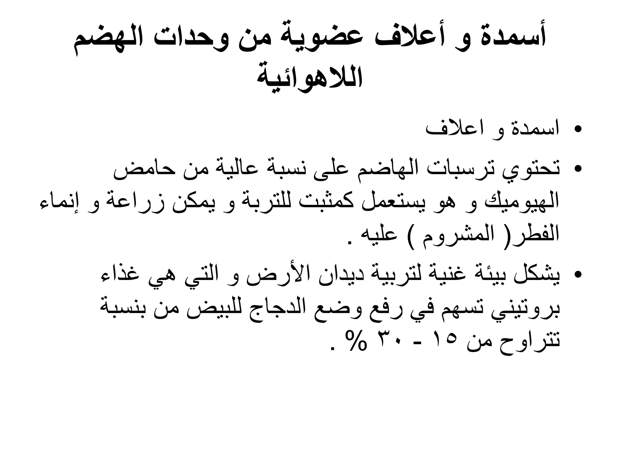 ‫الهضم‬ ‫وحدات‬ ‫من‬ ‫عضوٌة‬ ‫أعالف‬ ‫و‬ ‫أسمدة‬
‫الالهوائٌة‬
•
‫اعالؾ‬ ‫و‬ ‫اسمدة‬
•
‫حامض‬ ‫من‬ ‫عالٌة‬ ‫نسبة‬ ‫على‬ ‫الهاضم‬ ‫ترسبات‬ ‫تحتوي‬
‫إنماء‬ ‫و‬ ‫زراعة‬ ‫ٌمكن‬ ‫و‬ ‫للتربة‬ ‫كمثبت‬ ‫ٌستعمل‬ ‫هو‬ ‫و‬ ‫الهٌومٌك‬
‫الفطر‬
(
‫المشروم‬
)
‫علٌه‬
.
•
‫ؼذاء‬ ً‫ه‬ ً‫الت‬ ‫و‬ ‫األرض‬ ‫دٌدان‬ ‫لتربٌة‬ ‫ؼنٌة‬ ‫بٌئة‬ ‫ٌشكل‬
‫بنسبة‬ ‫من‬ ‫للبٌض‬ ‫الدجاج‬ ‫وضع‬ ‫رفع‬ ً‫ف‬ ‫تسهم‬ ً‫بروتٌن‬
‫من‬ ‫تتراوح‬
15
-
30
. %
 