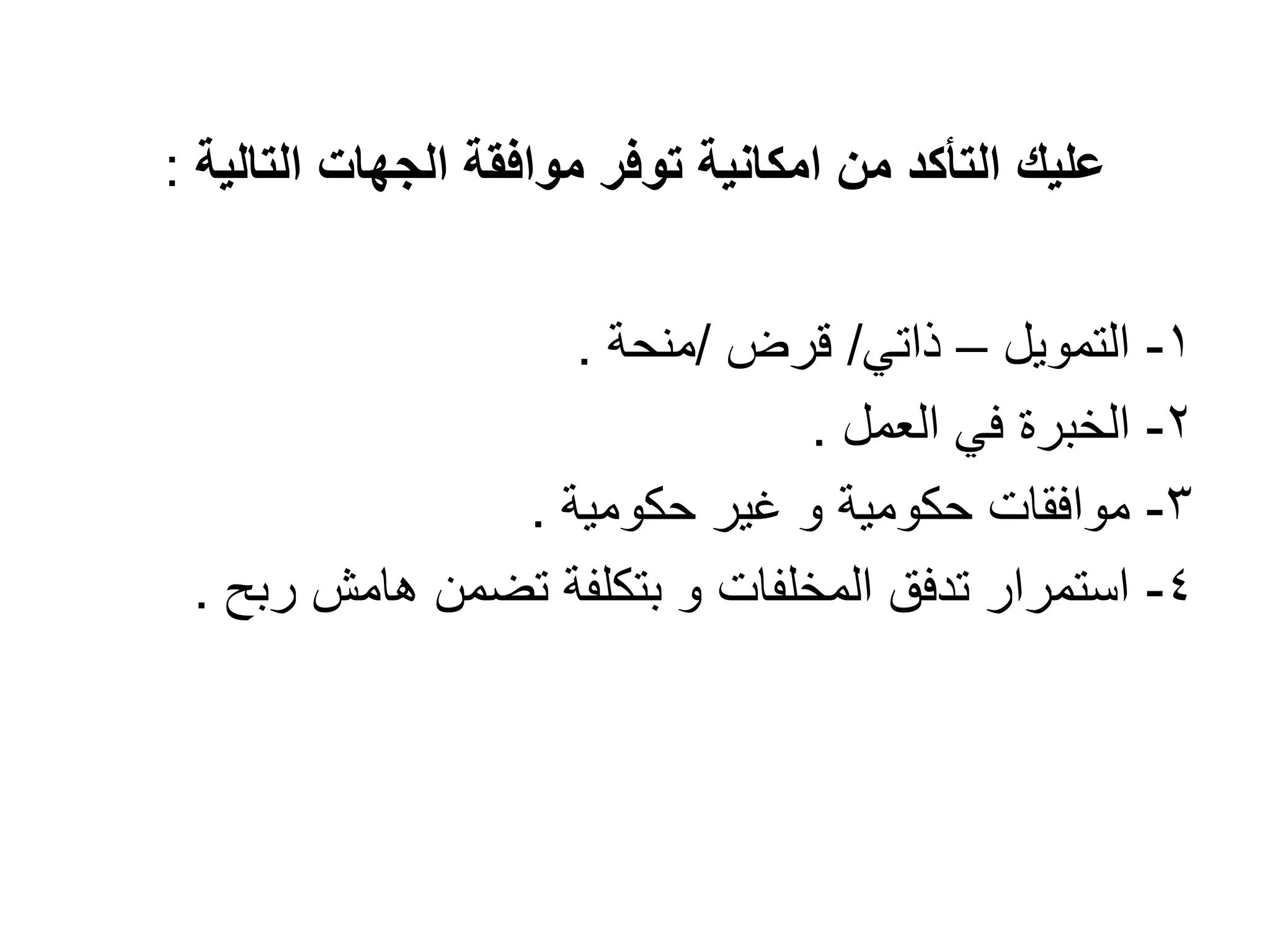 ‫موافق‬ ‫توفر‬ ‫امكانٌة‬ ‫من‬ ‫التأكد‬ ‫علٌك‬
‫ة‬
‫ال‬
‫جهات‬
‫التالٌة‬
:
1
-
‫ال‬
‫ت‬
‫مو‬
ٌ
‫ل‬
–
ً‫ذات‬
/
‫قرض‬
/
‫منحة‬
.
2
-
‫الخ‬
‫ب‬
‫ر‬
‫العمل‬ ً‫ف‬ ‫ة‬
.
3
-
‫حكومٌة‬ ‫ؼٌر‬ ‫و‬ ‫حكومٌة‬ ‫موافقات‬
.
4
-
‫ربح‬ ‫هامش‬ ‫تضمن‬ ‫بتكلفة‬ ‫و‬ ‫المخلفات‬ ‫تدفق‬ ‫استمرار‬
.
 