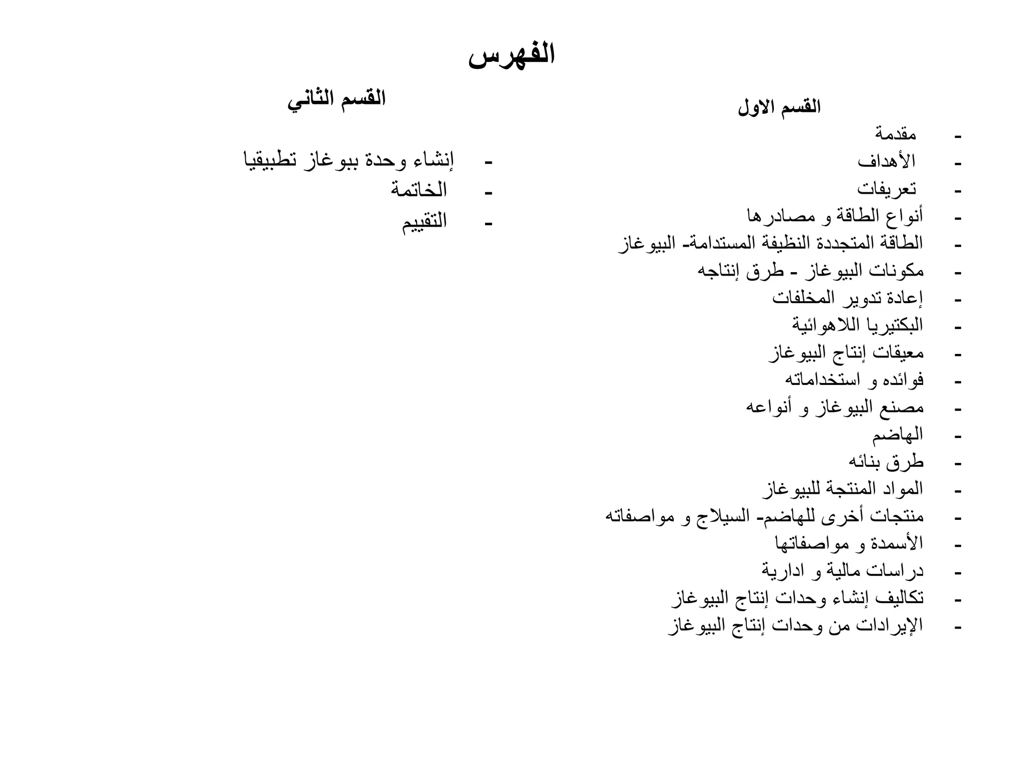‫الفهرس‬
ً‫الثان‬ ‫القسم‬
-
‫تطبٌقٌا‬ ‫ببوؼاز‬ ‫وحدة‬ ‫إنشاء‬
-
‫الخاتمة‬
-
‫التقٌٌم‬
‫االول‬ ‫القسم‬
-
‫مقدمة‬
-
‫األهداؾ‬
-
‫تعرٌفات‬
-
‫مصادرها‬ ‫و‬ ‫الطاقة‬ ‫أنواع‬
-
‫المستدامة‬ ‫النظٌفة‬ ‫المتجددة‬ ‫الطاقة‬
-
‫البٌوؼاز‬
-
‫البٌوؼاز‬ ‫مكونات‬
-
‫إنتاجه‬ ‫طرق‬
-
‫المخلفات‬ ‫تدوٌر‬ ‫إعادة‬
-
‫الالهوائٌة‬ ‫البكتٌرٌا‬
-
‫البٌوؼاز‬ ‫إنتاج‬ ‫معٌقات‬
-
‫استخداماته‬ ‫و‬ ‫فوائده‬
-
‫أنواعه‬ ‫و‬ ‫البٌوؼاز‬ ‫مصنع‬
-
‫الهاضم‬
-
‫بنائه‬ ‫طرق‬
-
‫للبٌوؼاز‬ ‫المنتجة‬ ‫المواد‬
-
‫للهاضم‬ ‫أخرى‬ ‫منتجات‬
-
‫مواصفاته‬ ‫و‬ ‫السٌالج‬
-
‫مواصفاتها‬ ‫و‬ ‫األسمدة‬
-
‫ادارٌة‬ ‫و‬ ‫مالٌة‬ ‫دراسات‬
-
‫البٌوؼاز‬ ‫إنتاج‬ ‫وحدات‬ ‫إنشاء‬ ‫تكالٌؾ‬
-
‫البٌوؼاز‬ ‫إنتاج‬ ‫وحدات‬ ‫من‬ ‫اإلٌرادات‬
 