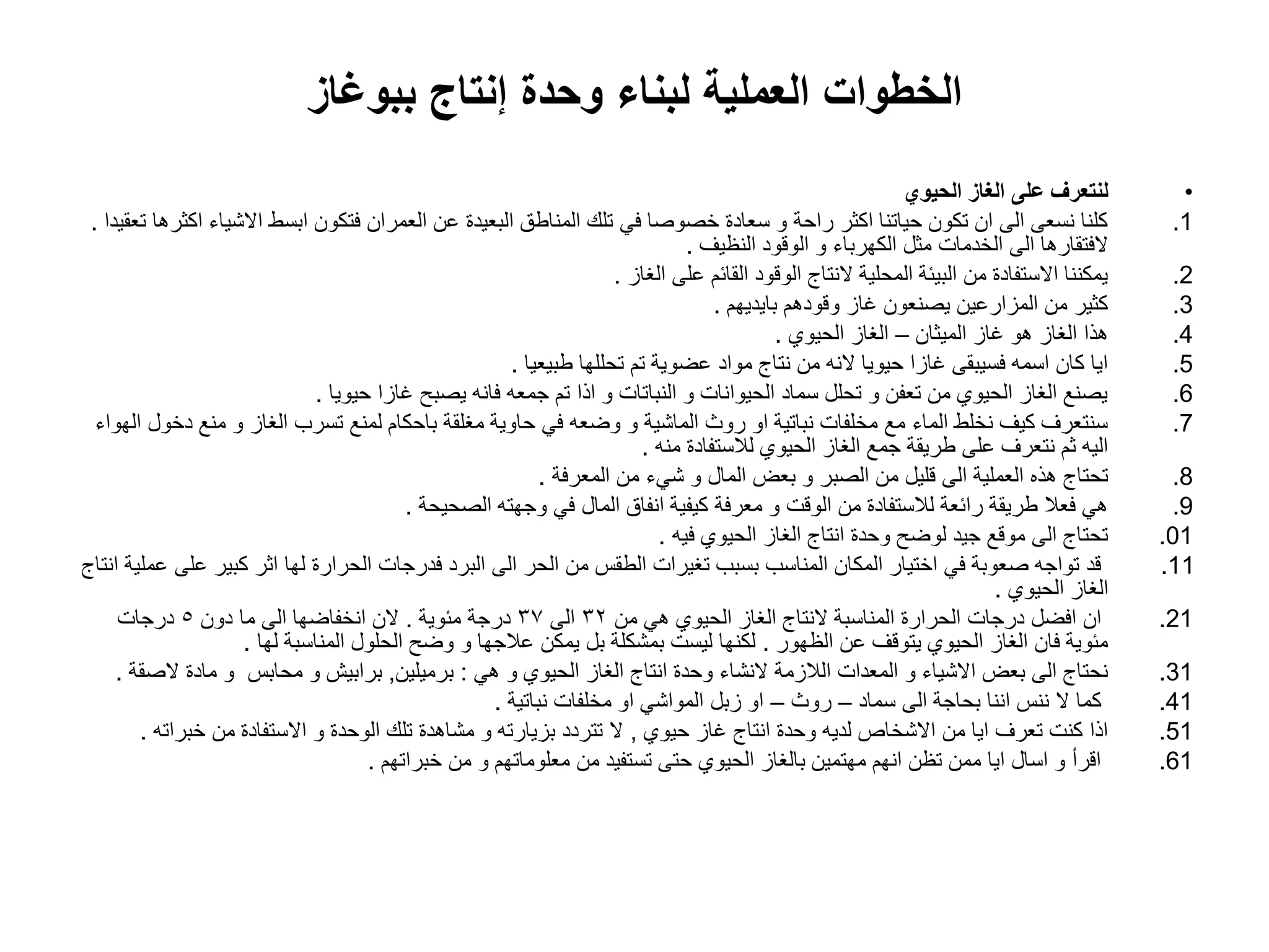 ‫ببوغاز‬ ‫إنتاج‬ ‫وحدة‬ ‫لبناء‬ ‫العملٌة‬ ‫الخطوات‬
•
‫الحٌوي‬ ‫الغاز‬ ‫على‬ ‫لنتعرف‬
.1
‫تعقٌدا‬ ‫اكثرها‬ ‫االشٌاء‬ ‫ابسط‬ ‫فتكون‬ ‫العمران‬ ‫عن‬ ‫البعٌدة‬ ‫المناطق‬ ‫تلك‬ ً‫ف‬ ‫خصوصا‬ ‫سعادة‬ ‫و‬ ‫راحة‬ ‫اكثر‬ ‫حٌاتنا‬ ‫تكون‬ ‫ان‬ ‫الى‬ ‫نسعى‬ ‫كلنا‬
.
‫النظٌؾ‬ ‫الوقود‬ ‫و‬ ‫الكهرباء‬ ‫مثل‬ ‫الخدمات‬ ‫الى‬ ‫الفتقارها‬
.
.2
‫الؽاز‬ ‫على‬ ‫القائم‬ ‫الوقود‬ ‫النتاج‬ ‫المحلٌة‬ ‫البٌئة‬ ‫من‬ ‫االستفادة‬ ‫ٌمكننا‬
.
.3
‫باٌدٌهم‬ ‫وقودهم‬ ‫ؼاز‬ ‫ٌصنعون‬ ‫المزارعٌن‬ ‫من‬ ‫كثٌر‬
.
.4
‫المٌثان‬ ‫ؼاز‬ ‫هو‬ ‫الؽاز‬ ‫هذا‬
–
‫الحٌوي‬ ‫الؽاز‬
.
.5
‫طبٌعٌا‬ ‫تحللها‬ ‫تم‬ ‫عضوٌة‬ ‫مواد‬ ‫نتاج‬ ‫من‬ ‫النه‬ ‫حٌوٌا‬ ‫ؼازا‬ ‫فسٌبقى‬ ‫اسمه‬ ‫كان‬ ‫اٌا‬
.
.6
‫حٌوٌا‬ ‫ؼازا‬ ‫ٌصبح‬ ‫فانه‬ ‫جمعه‬ ‫تم‬ ‫اذا‬ ‫و‬ ‫النباتات‬ ‫و‬ ‫الحٌوانات‬ ‫سماد‬ ‫تحلل‬ ‫و‬ ‫تعفن‬ ‫من‬ ‫الحٌوي‬ ‫الؽاز‬ ‫ٌصنع‬
.
.7
‫الهواء‬ ‫دخول‬ ‫منع‬ ‫و‬ ‫الؽاز‬ ‫تسرب‬ ‫لمنع‬ ‫باحكام‬ ‫مؽلقة‬ ‫حاوٌة‬ ً‫ف‬ ‫وضعه‬ ‫و‬ ‫الماشٌة‬ ‫روث‬ ‫او‬ ‫نباتٌة‬ ‫مخلفات‬ ‫مع‬ ‫الماء‬ ‫نخلط‬ ‫كٌؾ‬ ‫سنتعرؾ‬
‫منه‬ ‫لالستفادة‬ ‫الحٌوي‬ ‫الؽاز‬ ‫جمع‬ ‫طرٌقة‬ ‫على‬ ‫نتعرؾ‬ ‫ثم‬ ‫الٌه‬
.
.8
‫المعرفة‬ ‫من‬ ‫شًء‬ ‫و‬ ‫المال‬ ‫بعض‬ ‫و‬ ‫الصبر‬ ‫من‬ ‫قلٌل‬ ‫الى‬ ‫العملٌة‬ ‫هذه‬ ‫تحتاج‬
.
.9
‫الصحٌحة‬ ‫وجهته‬ ً‫ف‬ ‫المال‬ ‫انفاق‬ ‫كٌفٌة‬ ‫معرفة‬ ‫و‬ ‫الوقت‬ ‫من‬ ‫لالستفادة‬ ‫رائعة‬ ‫طرٌقة‬ ‫فعال‬ ً‫ه‬
.
.01
‫فٌه‬ ‫الحٌوي‬ ‫الؽاز‬ ‫انتاج‬ ‫وحدة‬ ‫لوضح‬ ‫جٌد‬ ‫موقع‬ ‫الى‬ ‫تحتاج‬
.
.11
‫انتاج‬ ‫عملٌة‬ ‫على‬ ‫كبٌر‬ ‫اثر‬ ‫لها‬ ‫الحرارة‬ ‫فدرجات‬ ‫البرد‬ ‫الى‬ ‫الحر‬ ‫من‬ ‫الطقس‬ ‫تؽٌرات‬ ‫بسبب‬ ‫المناسب‬ ‫المكان‬ ‫اختٌار‬ ً‫ف‬ ‫صعوبة‬ ‫تواجه‬ ‫قد‬
‫الحٌوي‬ ‫الؽاز‬
.
.21
‫من‬ ً‫ه‬ ‫الحٌوي‬ ‫الؽاز‬ ‫النتاج‬ ‫المناسبة‬ ‫الحرارة‬ ‫درجات‬ ‫افضل‬ ‫ان‬
32
‫الى‬
37
‫مئوٌة‬ ‫درجة‬
.
‫دون‬ ‫ما‬ ‫الى‬ ‫انخفاضها‬ ‫الن‬
5
‫درجات‬
‫الظهور‬ ‫عن‬ ‫ٌتوقؾ‬ ‫الحٌوي‬ ‫الؽاز‬ ‫فان‬ ‫مئوٌة‬
.
‫لها‬ ‫المناسبة‬ ‫الحلول‬ ‫وضح‬ ‫و‬ ‫عالجها‬ ‫ٌمكن‬ ‫بل‬ ‫بمشكلة‬ ‫لٌست‬ ‫لكنها‬
.
.31
ً‫ه‬ ‫و‬ ‫الحٌوي‬ ‫الؽاز‬ ‫انتاج‬ ‫وحدة‬ ‫النشاء‬ ‫الالزمة‬ ‫المعدات‬ ‫و‬ ‫االشٌاء‬ ‫بعض‬ ‫الى‬ ‫نحتاج‬
:
‫برمٌلٌن‬
,
‫الصقة‬ ‫مادة‬ ‫و‬ ‫محابس‬ ‫و‬ ‫برابٌش‬
.
.41
‫سماد‬ ‫الى‬ ‫بحاجة‬ ‫اننا‬ ‫ننس‬ ‫ال‬ ‫كما‬
–
‫روث‬
–
‫نباتٌة‬ ‫مخلفات‬ ‫او‬ ً‫المواش‬ ‫زبل‬ ‫او‬
.
.51
‫حٌوي‬ ‫ؼاز‬ ‫انتاج‬ ‫وحدة‬ ‫لدٌه‬ ‫االشخاص‬ ‫من‬ ‫اٌا‬ ‫تعرؾ‬ ‫كنت‬ ‫اذا‬
,
‫خبراته‬ ‫من‬ ‫االستفادة‬ ‫و‬ ‫الوحدة‬ ‫تلك‬ ‫مشاهدة‬ ‫و‬ ‫بزٌارته‬ ‫تتردد‬ ‫ال‬
.
.61
‫خبراتهم‬ ‫من‬ ‫و‬ ‫معلوماتهم‬ ‫من‬ ‫تستفٌد‬ ‫حتى‬ ‫الحٌوي‬ ‫بالؽاز‬ ‫مهتمٌن‬ ‫انهم‬ ‫تظن‬ ‫ممن‬ ‫اٌا‬ ‫اسال‬ ‫و‬ ‫اقرأ‬
.
 