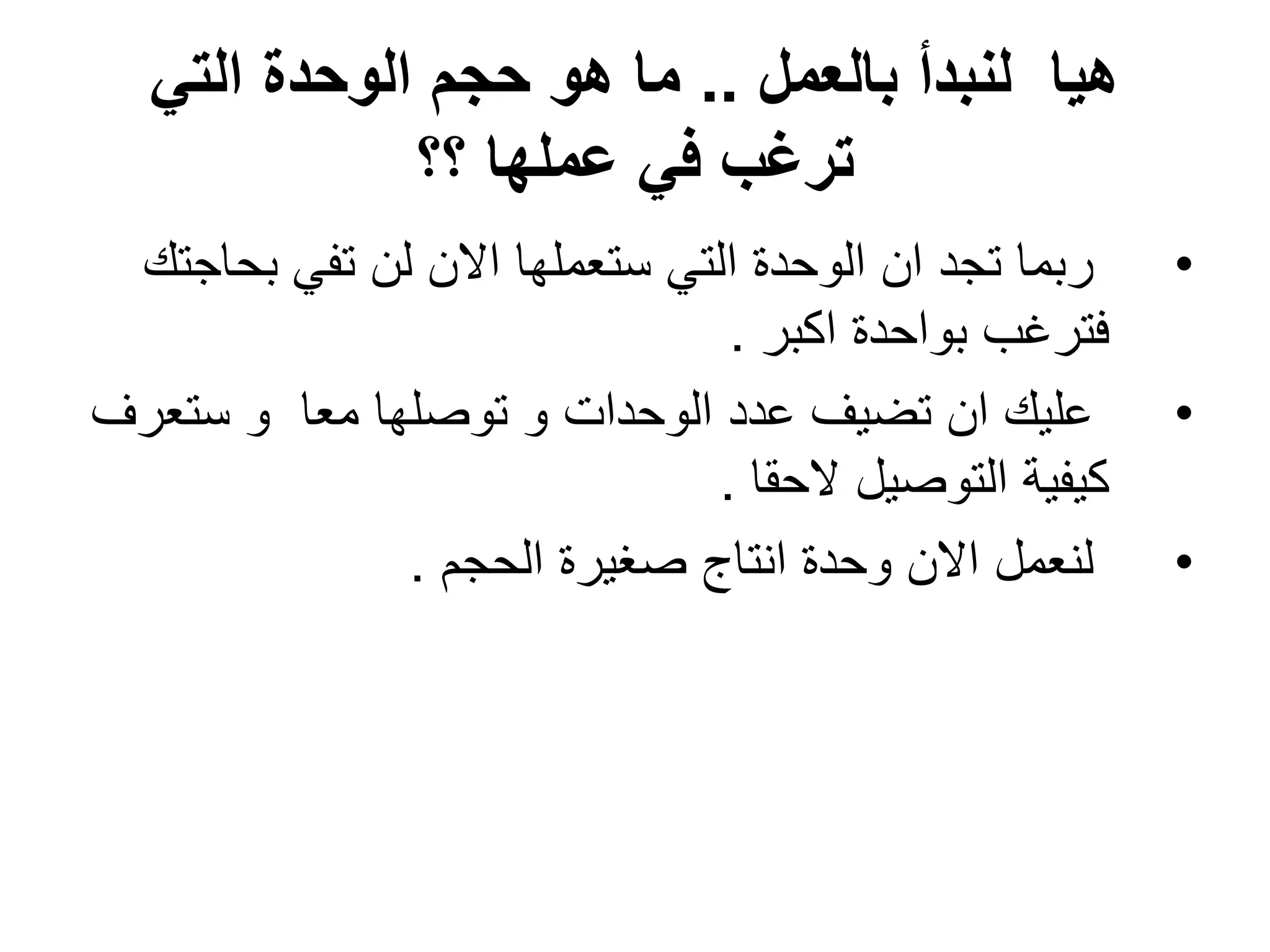 ‫بالعمل‬ ‫لنبدأ‬ ‫هٌا‬
..
ً‫الت‬ ‫الوحدة‬ ‫حجم‬ ‫هو‬ ‫ما‬
‫؟؟‬ ‫عملها‬ ً‫ف‬ ‫ترغب‬
•
‫بحاجتك‬ ً‫تف‬ ‫لن‬ ‫االن‬ ‫ستعملها‬ ً‫الت‬ ‫الوحدة‬ ‫ان‬ ‫تجد‬ ‫ربما‬
‫اكبر‬ ‫بواحدة‬ ‫فترؼب‬
.
•
‫ستعرؾ‬ ‫و‬ ‫معا‬ ‫توصلها‬ ‫و‬ ‫الوحدات‬ ‫عدد‬ ‫تضٌؾ‬ ‫ان‬ ‫علٌك‬
‫الحقا‬ ‫التوصٌل‬ ‫كٌفٌة‬
.
•
‫الحجم‬ ‫صؽٌرة‬ ‫انتاج‬ ‫وحدة‬ ‫االن‬ ‫لنعمل‬
.
 
