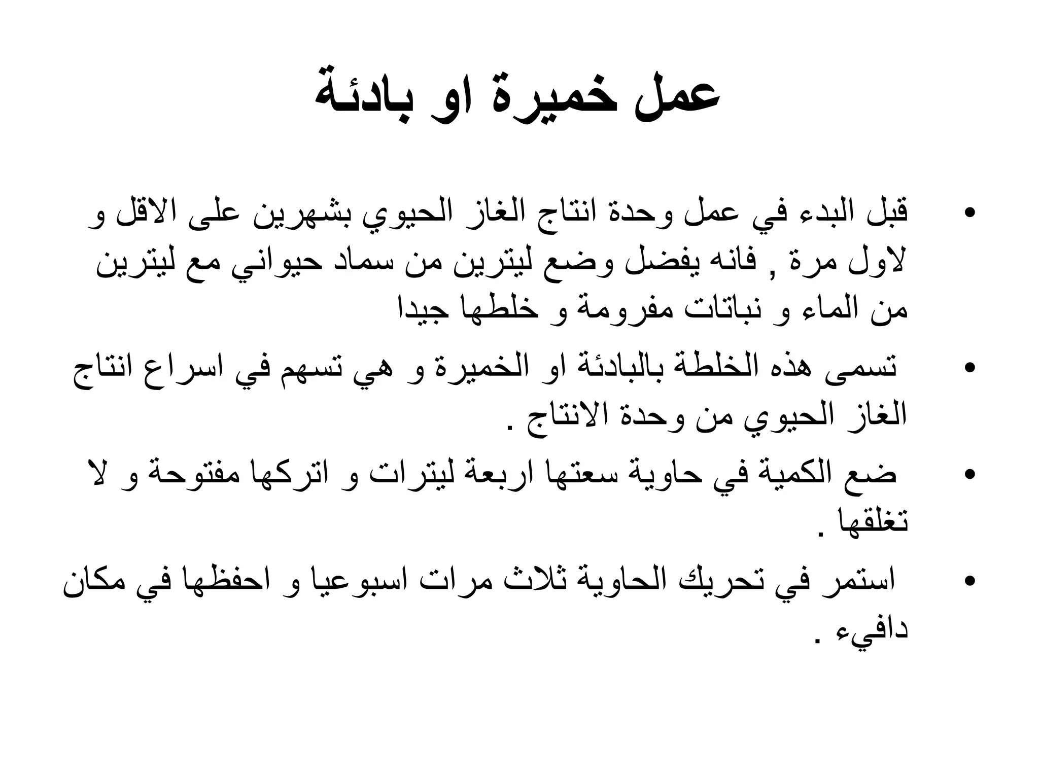 ‫بادئة‬ ‫او‬ ‫خمٌرة‬ ‫عمل‬
•
‫و‬ ‫االقل‬ ‫على‬ ‫بشهرٌن‬ ‫الحٌوي‬ ‫الؽاز‬ ‫انتاج‬ ‫وحدة‬ ‫عمل‬ ً‫ف‬ ‫البدء‬ ‫قبل‬
‫مرة‬ ‫الول‬
,
‫لٌترٌن‬ ‫مع‬ ً‫حٌوان‬ ‫سماد‬ ‫من‬ ‫لٌترٌن‬ ‫وضع‬ ‫ٌفضل‬ ‫فانه‬
‫جٌدا‬ ‫خلطها‬ ‫و‬ ‫مفرومة‬ ‫نباتات‬ ‫و‬ ‫الماء‬ ‫من‬
•
‫انتاج‬ ‫اسراع‬ ً‫ف‬ ‫تسهم‬ ً‫ه‬ ‫و‬ ‫الخمٌرة‬ ‫او‬ ‫بالبادئة‬ ‫الخلطة‬ ‫هذه‬ ‫تسمى‬
‫االنتاج‬ ‫وحدة‬ ‫من‬ ‫الحٌوي‬ ‫الؽاز‬
.
•
‫ال‬ ‫و‬ ‫مفتوحة‬ ‫اتركها‬ ‫و‬ ‫لٌترات‬ ‫اربعة‬ ‫سعتها‬ ‫حاوٌة‬ ً‫ف‬ ‫الكمٌة‬ ‫ضع‬
‫تؽلقها‬
.
•
‫مكان‬ ً‫ف‬ ‫احفظها‬ ‫و‬ ‫اسبوعٌا‬ ‫مرات‬ ‫ثالث‬ ‫الحاوٌة‬ ‫تحرٌك‬ ً‫ف‬ ‫استمر‬
‫دافًء‬
.
 