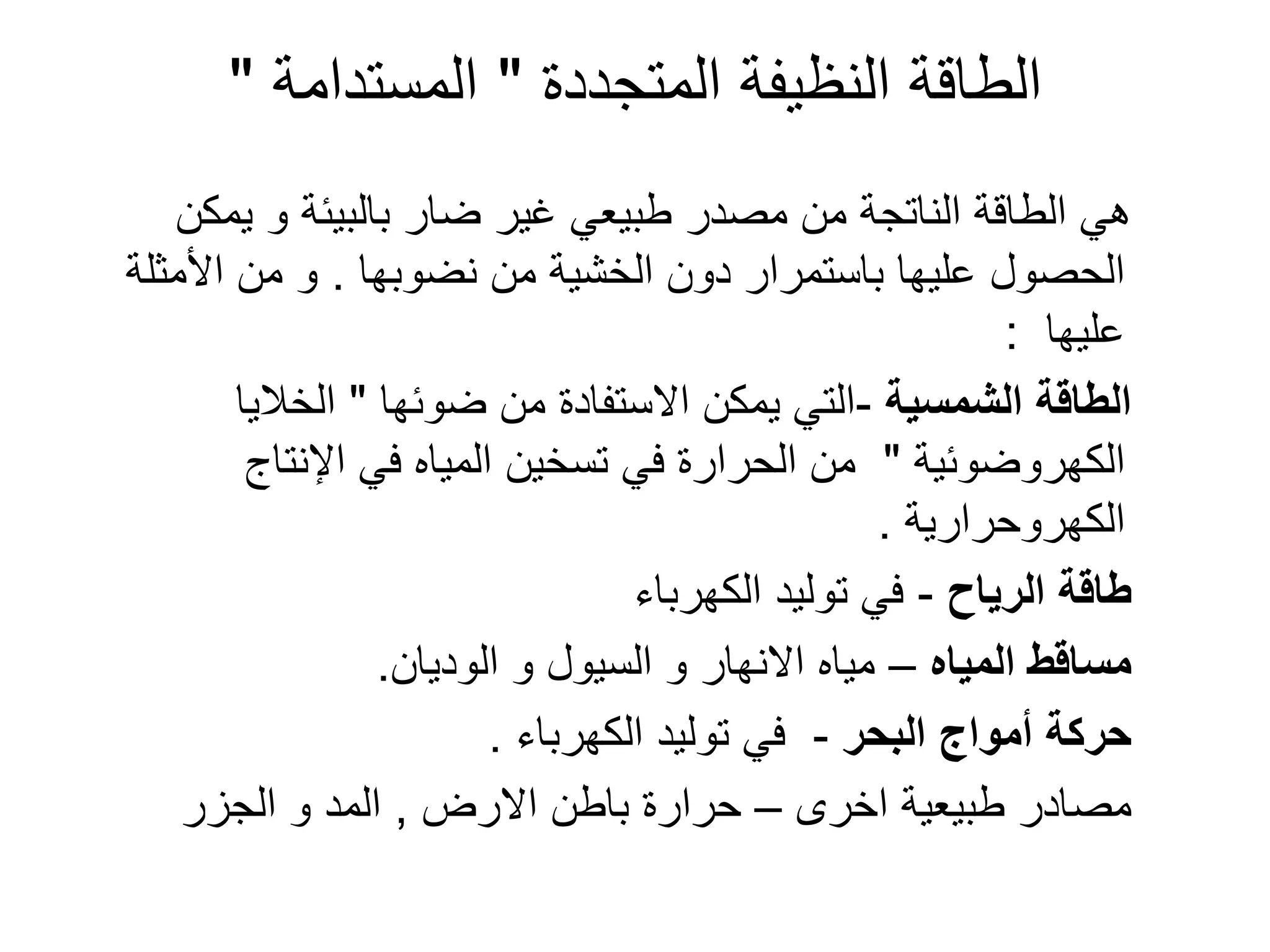 ‫المتجددة‬ ‫النظٌفة‬ ‫الطاقة‬
"
‫المستدامة‬
"
‫ٌمكن‬ ‫و‬ ‫بالبٌئة‬ ‫ضار‬ ‫ؼٌر‬ ً‫طبٌع‬ ‫مصدر‬ ‫من‬ ‫الناتجة‬ ‫الطاقة‬ ً‫ه‬
‫نضوبها‬ ‫من‬ ‫الخشٌة‬ ‫دون‬ ‫باستمرار‬ ‫علٌها‬ ‫الحصول‬
.
‫األمثلة‬ ‫من‬ ‫و‬
‫علٌها‬
:
‫الشمسٌة‬ ‫الطاقة‬
-
‫ضوئها‬ ‫من‬ ‫االستفادة‬ ‫ٌمكن‬ ً‫الت‬
"
‫الخالٌا‬
‫الكهروضوئٌة‬
"
‫اإلنتاج‬ ً‫ف‬ ‫المٌاه‬ ‫تسخٌن‬ ً‫ف‬ ‫الحرارة‬ ‫من‬
‫الكهروحرارٌة‬
.
‫الرٌاح‬ ‫طاقة‬
-
‫الكهرباء‬ ‫تولٌد‬ ً‫ف‬
‫المٌاه‬ ‫مساقط‬
–
‫الودٌان‬ ‫و‬ ‫السٌول‬ ‫و‬ ‫االنهار‬ ‫مٌاه‬
.
‫البحر‬ ‫أمواج‬ ‫حركة‬
-
‫الكهرباء‬ ‫تولٌد‬ ً‫ف‬
.
‫اخرى‬ ‫طبٌعٌة‬ ‫مصادر‬
–
‫االرض‬ ‫باطن‬ ‫حرارة‬
,
‫الجزر‬ ‫و‬ ‫المد‬
 