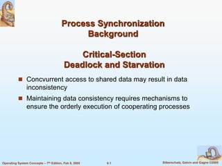 6.1 Silberschatz, Galvin and Gagne ©2005
Operating System Concepts – 7th Edition, Feb 8, 2005
Process Synchronization
Background
Critical-Section
Deadlock and Starvation
 Concvurrent access to shared data may result in data
inconsistency
 Maintaining data consistency requires mechanisms to
ensure the orderly execution of cooperating processes
 